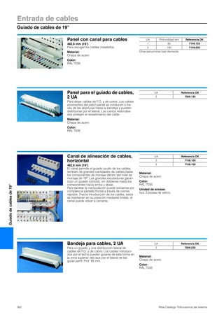 Entrada de cables
Guiado de cables de 19″
362 Rittal Catálogo TI/Accesorios del sistema
Guiadodecablesde19″
Panel con canal para cables
482,6 mm (19″)
Para recoger los cables instalados.
Material:
Chapa de acero
Color:
RAL 7035
UA Profundidad mm Referencia DK
1 85 7149.135
3 100 7149.035
Otras ejecuciones bajo demanda.
Panel para el guiado de cables,
2 UA
Para alojar cables de F.O. y de cobre. Los cables
provinentes del patch-panel se conducen a tra-
vés de las aberturas hasta la bandeja y pueden
distribuirse por el lateral. Los cantos redondea-
dos protejen el revestimiento del cable.
Material:
Chapa de acero
Color:
RAL 7035
UA Referencia DK
2 7269.135
Canal de alineación de cables,
horizontal
482,6 mm (19″)
El canal permite el guiado oculto de los cables,
también de grandes cantidades de cables hasta
los componentes de montaje dentro del nivel de
montaje de 19″. Las grandes escotaduras garan-
tizan un guiado cómodo, sin dobleces hasta los
componentes hacia arriba y abajo.
Para facilitar la manipulación puede extraerse por
completo la pantalla frontal a través de cierres
rápidos. Tras la introducción de los cables, estos
se mantienen en su posición mediante bridas, el
canal puede volver a cerrarse.
Material:
Chapa de acero
Color:
RAL 7035
Unidad de envase:
Incl. 5 bridas de velcro.
UA Referencia DK
2 7158.100
3 7158.150
Bandeja para cables, 2 UA
Para un guiado y una distribución lateral de
cables de F.O. y de cobre. Los cables introduci-
dos por el techo pueden guiarse de esta forma en
la zona superior del rack por el lateral de las
guías perfil. Prof. 85 mm.
Material:
Chapa de acero
Color:
RAL 7035
UA Referencia DK
2 7269.235
 