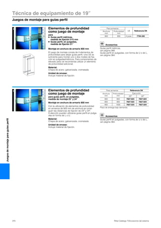 Técnica de equipamiento de 19″
Juegos de montaje para guías perfil
370 Rittal Catálogo TI/Accesorios del sistema
Juegosdemontajeparaguíasperfil
Elementos de profundidad
como juego de montaje
para
● Guías perfil métricas,
medida de fijación 515 mm
● Guías perfil, en pulgadas,
medida de fijación 21″
Montaje en anchura de armario 800 mm
El juego de montaje consta de 4 elementos de
profundidad para alojar guías perfil. Una UE es
suficiente para montar uno o dos niveles de fija-
ción en pulgadas/métricos. Para componentes de
elevado peso se recomienda utilizar un elemento
de profundidad adicional.
Material:
Chapa de acero, galvanizada, cromatada
Unidad de envase:
Incluye material de fijación.
Accesorios:
Guías perfil métricas,
ver página 368.
Guías perfil en pulgadas, con forma de U o de L,
ver página 364.
Para armarios
UE Referencia DKAnchura
mm
Profundidad
mm
800 800 4 pzas. 7794.330
Elementos de profundidad
como juego de montaje
para guías perfil, en pulgadas,
medida de montaje 23″ y 24″
Montaje en anchura de armario 800 mm
Con la utilización de elementos de profundidad
en armarios de 800 mm de anchura se consi-
guen las distancias de fijación de 23″ y 24″.
A elección pueden utilizarse guías perfil en pulga-
das en forma de L o U.
Material:
Chapa de acero, galvanizada, cromatada
Unidad de envase:
Incluye material de fijación.
Accesorios:
Guías perfil en pulgadas, con forma de U o de L,
ver página 364.
Para armarios Referencia DK
Anchura
mm
Profundidad
mm
Ejecución
23″ 24″
800 800 7827.823 7827.824
800 900 7827.923 7827.924
800 1000 7827.023 7827.024
Plazo de entrega bajo demanda.
 