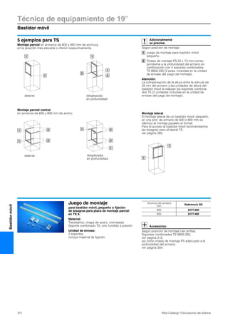 Técnica de equipamiento de 19″
Bastidor móvil
372 Rittal Catálogo TI/Accesorios del sistema
Bastidormóvil
5 ejemplos para TS
Montaje parcial en armarios de 600 y 800 mm de anchura,
en la posición más elevada o inferior respectivamente.
Montaje parcial central
en armarios de 600 y 800 mm de ancho.
1
1
1
2
1
2
delante desplazada
en profundidad
21
1 2
1
1
2
2
delante desplazada
en profundidad 1
1
Montaje lateral
El montaje lateral de un bastidor movil, pequeño,
en una prof. de armario de 600 o 800 mm es
idéntico al montaje paralelo al frontal.
Para el acceso al bastidor móvil recomendamos
las bisagras para el lateral TS,
ver página 265.
Adicionalmente
se precisa:
Según posición de montaje:
Juego de montaje para bastidor móvil,
pequeño.
Chasis de montaje PS 23 x 73 mm corres-
pondiente a la profundidad del armario en
combinación con 4 soportes combinados
TS 8800.330 (2 pzas. incluidas en la unidad
de envase del juego de montaje).
Atención:
La compensación de la altura entre la retícula de
25 mm del armario y las unidades de altura del
bastidor móvil la realizan los soportes combina-
dos TS (2 unidades incluidas en la unidad de
envase del juego de montaje).
1
2
Juego de montaje
para bastidor móvil, pequeño o fijación
de bisagras para placa de montaje parcial
en TS 8.
Material:
Travesaños: chapa de acero, cromatada
Soporte combinado TS: cinc fundido a presión
Unidad de envase:
2 soportes,
incluye material de fijación.
Accesorios:
Según posición de montaje (ver arriba):
Soportes combinados TS 8800.330,
ver página 312,
asi como chasis de montaje PS adecuado a la
profundidad del armario,
ver página 304.
Anchura de armario
mm
Referencia SR
600 2377.860
800 2377.880
 