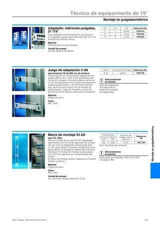 Montaje en pulgadas/métrico
Técnica de equipamiento de 19″
379Rittal Catálogo TI/Accesorios del sistema
Montajeenpulgadas/métrico
Adaptador, métrico/en pulgadas,
21″/19″
Este adaptador permite la fijación de subracks
en pulgadas a guías perfil métricas (535 mm) o el
montaje de sistemas mixtos.
Material:
Perfil de aluminio extrusionado
Unidad de envase:
Incluye material de fijación.
US UA UE Referencia DK
2 1 2 pzas. 7246.010
6 3 2 pzas. 7246.030
11 6 2 pzas. 7246.060
Juego de adaptación 3 UA
para armarios TS de 800 mm de anchura
Para la fijación de componentes aislados en pul-
gadas (482,6 mm) o bien como posibilidad adi-
cional de montaje en la parte posterior del arma-
rio. El nivel de fijación en el ángulo de adaptación
puede ajustarse aprox. 100 mm en la profundi-
dad, de forma que incluso con el montaje de
patch-panels o cajas de empalme contiua ha-
biendo suficiente espacio libre para la alineación.
Material:
Chapa de acero
Color:
RAL 7035
Adicionalmente
se precisa:
Guía de adaptación,
ver página 303 o
bloque de montaje,
ver página 303.
Altura Posición de montaje Referencia DK
3 UA central 7246.100
Marco de montaje 54 UA
para TS, FR(i)
Para el montaje de un nivel de 19″ desplazado
lateralmente con 42 UA de superficie de montaje
útil, así como la integración adicional de otras
12 UA, que pueden montarse verticalmente en la
parte lateral. La ampliación lateral adicional está
dividida en 3 niveles de montaje superpuestos
con 4 UA de superficie de montaje respectiva-
mente.
El marco de montaje puede integrarse en la parte
frontal o posterior.
Material:
Chapa de acero
Color:
RAL 7035
Unidad de envase:
Incl. perfil de montaje lateral de 12 UA.
Adicionalmente
se precisa:
Guías perfil en pulgadas, 482,6 mm (19″),
ver página 364.
Para armarios Superficie de
montaje vertical
adicional
Referencia
DKAnchura
mm
Altura
mm
800 2000 12 UA 7827.554
Plazo de entrega bajo demanda.
 