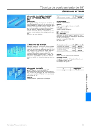 Integración de servidores
Técnica de equipamiento de 19″
387Rittal Catálogo TI/Accesorios del sistema
Integracióndeservidores
Juego de montaje universal
para servidores, 482,6 mm
(19″)
para TS, FR(i)
El juego de montaje universal para servidores es
adecuado para la integración de servidores con-
vencionales en los armarios Rittal con guías perfil
en forma de L o marco de montaje de 19″ y una
prof. mínima de 900 mm. La construcción espe-
cial del juego de montaje garantiza el libre
acceso al nivel de 19″ para la fijación de los ser-
vidores mediante los tornillos (M5) previstos para
ello.
Distancia del nivel: 750 mm
Carga admisible:
80 kg de carga estática
Material:
Chapa de acero, galvanizada, cromatada
Unidad de envase:
Incluye material de fijación.
Adicionalmente
se precisa:
Adaptador de fijación según el tipo de servidor.
Para FR(i) y armarios con dos marcos de montaje
de 19″ adicionalmente:
juego de montaje DK 7063.102,
ver página 387.
Para UE Referencia DK
todos los tipos de servidor 1 juego 7063.100
Adaptador de fijación
Mediante el adaptar adicional es posible fijar los
servidores mediante los juegos de montaje origi-
nales del fabricante del servidor al juego de mon-
taje universal. Los adaptadores deben seleccio-
narse según el tipo de servidor que vaya a
instalarse. Esta fijación específica permite tam-
bién el montaje de sistemas mixtos y ofrece, de
esta forma, la posibilidad de utilizar en el futuro
de forma flexible los diferentes sistemas de arma-
rios.
Material:
Chapa de acero, galvanizada, cromatada
Unidad de envase:
1 juego de adaptador de fijación, suficiente para
la integración de un servidor,
incl. material de fijación.
Para tipos de servidor UE Referencia DK
con fijación de 19″ frontal 1 juego 7063.110
con fijación lateral (SUN) 1 juego 7063.120
con fijación lateral
(sistema de rack HP/E)
1 juego 7063.130
Juego de montaje
para FR(i) y marco de montaje de 19″
Este juego permite el montaje del juego de mon-
taje universal de servidores DK 7063.100 tanto en
racks para servidores FR(i) como en dos marcos
de montaje de 19″.
Material:
Chapa de acero, galvanizada, cromatada
UE Referencia DK
1 juego 7063.102
 