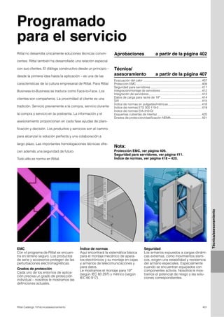 401Rittal Catálogo TI/Técnica/asesoramiento
Técnica/asesoramiento
Programado
para el servicio
EMC
Con el programa de Rittal se encuen-
tra en terreno seguro. Los productos
de serie y accesorios protegen de las
perturbaciones electromagnéticas.
Grados de protección
Cada uno de los entornos de aplica-
ción precisa un grado de protección
individual – nosotros le mostramos las
definiciones actuales.
Índice de normas
Aquí encontrará la sistemática básica
para el montaje mecánico de apara-
tos electrónicos y su montaje en cajas
y armarios de telecomunicaciones y
para datos.
Le mostramos el montaje para 19″
(según IEC 60 297) y métrico (según
IEC 60 917).
Seguridad
Los armarios expuestos a cargas dinámi-
cas extremas, como movimientos sísmi-
cos, exigen una estabilidad y resistencia
del armario especiales. Especialmente
cuando se encuentran equipados con
componentes activos. Nosotros le mos-
tramos el potencial de riesgo y las solu-
ciones correspondientes.
Aprobaciones a partir de la página 402Rittal no desarrolla únicamente soluciones técnicas convin-
centes. Rittal también ha desarrollado una relación especial
con sus clientes. El diálogo constructivo desde un principio –
desde la primera idea hasta la aplicación – es una de las
características de la cultura empresarial de Rittal. Para Rittal
Business-to-Business se traduce como Face-to-Face. Los
clientes son compañeros. La proximidad al cliente es una
tradición. Servicio previamente a la compra, servicio durante
la compra y servicio en la postventa. La información y el
asesoramiento proporcionan en cada fase ayudas de plani-
ficación y decisión. Los productos y servicios son el camino
para alcanzar la solución perfecta y una colaboración a
largo plazo. Las importantes homologaciones técnicas ofre-
cen además una seguridad de futuro.
Todo ello es norma en Rittal.
Nota:
Protección EMC, ver página 409.
Seguridad para servidores, ver página 411.
Índice de normas, ver página 418 – 420.
Técnica/
asesoramiento a partir de la página 407
Evacuación del calor ......................................................................407
Protección EMC ..............................................................................409
Seguridad para servidores .............................................................411
Integración/montaje de servidores .................................................412
Integración de servidores...............................................................413
Datos de carga para racks de 19″ .................................................414
SAI ..................................................................................................415
Índice de normas en pulgadas/métricas........................................418
Índice de normas ETS 300 119-3 ...................................................419
Índice de normas EIA-310-D/
Esquemas cubiertas de interfaz.....................................................420
Grados de protección/clasificación NEMA.....................................421
 