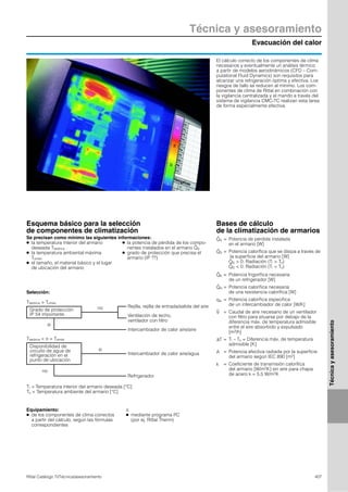 Evacuación del calor
Técnica y asesoramiento
407Rittal Catálogo TI/Técnica/asesoramiento
Técnicayasesoramiento
El cálculo correcto de los componentes de clima
necesarios y eventualmente un análisis térmico
a partir de modelos aerodinámicos (CFD – Com-
putational Fluid Dynamics) son requisitos para
alcanzar una refrigeración óptima y efectiva. Los
riesgos de fallo se reducen al mínimo. Los com-
ponentes de clima de Rittal en combinación con
la vigilancia centralizada y el mando a través del
sistema de vigilancia CMC-TC realizan esta tarea
de forma especialmente efectiva.
Grado de protección
IP 54 importante
Esquema básico para la selección
de componentes de climatización
Se precisan como mínimo las siguientes informaciones:
● la temperatura interior del armario
deseada Titeórica
● la temperatura ambiental máxima
Tumáx.
● el tamaño, el material básico y el lugar
de ubicación del armario
● la potencia de pérdida de los compo-
nentes instalados en el armario
● grado de protección que precisa el
armario (IP ??)
QV
.
Equipamiento:
● de los componentes de clima correctos
a partir del cálculo, según las fórmulas
correspondientes
o
● mediante programa PC
(por ej. Rittal Therm)
Selección:
Titeórica > Tumáx.
Disponibilidad de
circuito de agua de
refrigeración en el
punto de ubicación
no Rejilla, rejilla de entrada/salida del aire
Ventilación de techo,
ventilador con filtro
Intercambiador de calor aire/aire
si
Intercambiador de calor aire/agua
si
Refrigerador
no
Titeórica < o = Tumáx.
Ti = Temperatura interior del armario deseada [°C]
Tu = Temperatura ambiente del armario [°C]
= Potencia de pérdida instalada
en el armario [W]
= Potencia calorífica que se disipa a través de
la superficie del armario [W]
> 0: Radiación (Ti > Tu)
< 0: Radiación (Ti < Tu)
= Potencia frigorífica necesaria
de un refrigerador [W]
= Potencia calorífica necesaria
de una resistencia calorífica [W]
= Potencia calorífica específica
de un intercambiador de calor [W/K]
= Caudal de aire necesario de un ventilador
con filtro para situarse por debajo de la
diferencia máx. de temperatura admisible
entre el aire absorbido y expulsado
[m3/h]
= Ti – Tu = Diferencia máx. de temperatura
admisible [K]
= Potencia efectiva radiada por la superficie
del armario según IEC 890 [m2]
= Coeficiente de transmisión calorífica
del armario [W/m2K] sin aire para chapa
de acero k = 5,5 W/m2K
QV
.
QS
.
QS
.
QS
.
.
QK
QH
.
qw
V
.
∆T
A
k
Bases de cálculo
de la climatización de armarios
 