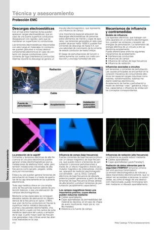 Técnica y asesoramiento
Protección EMC
410 Rittal Catálogo TI/Técnica/asesoramiento
Técnicayasesoramiento
Descargas electroestáticas
Con el roze entre materias duras pueden
aparecer cargas electroestáticas, que en
caso de una buena superficie conductora
desaparecen con rapidez, pero que se
mantienen en superficies no conductoras.
Las tensiones electroestáticas relacionadas
con esta carga en materiales no conducto-
res pueden perturbar e incluso destruir
componentes electrónicos en caso de con-
tacto con piezas conductoras como
corriente de fuga (interferencia conducida).
Además durante la descarga se genera un
impulso electromagnético, que representa
una influencia de campo.
Una importancia especial adquieren las
descargas electroestáticas de personas
sobre elementos de mando y cajas de apa-
ratos. Las tensiones generadas en este caso
pueden alcanzar hasta 15000 V, pueden fluir
corrientes de descarga de hasta 5 A, con
una velocidad de crecimiento de la corriente
de estado conductor de hasta 5 kA/µs.
El riesgo de perturbaciones de función o
daños aumenta con suelos con mala con-
ducción y una baja humedad del aire.
Mecanismos de influencia
y contramedidas
Modelo de influencia
Los aparatos eléctricos, que trabajan con
otros aparatos en un entorno electromagné-
tico, pueden ser emisores y receptor de
energías de perturbación. La transmisión de
energía eléctrica de un circuito a otro se
denomina acoplamiento.
Puede diferenciarse entre los siguientes
mecanismos de acoplamiento:
● Interferencias conducidas
● Influencias de campo
● Influencia de campo de baja frecuencia
● Influencia de radiación.
Influencias asociadas a circuitos
son tensiones y corrientes de perturbación.
Las causas principales se encuentran en la
conexión mecánica de consumidores eléc-
tricos (en especial cargas inductivas como
motores, transformadores, bobinas me-
diante sistemas electrónicos).
Acoplamiento de fuente y perturbación a
través de distintas «vías»: galvánica, induc-
tiva, capacitativa o influencia de ondas son
los conceptos correspondientes.
Radiación
Cable
Fuente de
perturbación
Acoplamiento
Instalación
potencialm.
susceptible
La protección de la caja/AF
Corrientes y tensiones eléctricas de alta fre-
cuencia en circuitos electrónicos pueden
generar ondas electromagnéticas (por ej.
instalaciones de telefonía móvil, radar, pero
también instalaciones industriales de alta
frecuencia como secado, pegado, solda-
dura por microondas).
Estas a su vez pueden generar tensiones de
perturbación en líneas o a través de apertu-
ras de la caja directamente en los subracks
electrónicos.
Toda caja metálica ofrece en una amplia
zona de frecuencias buenos valores de pro-
tección básicos, o sea una atenuación de
campos electromagnéticos.
Mediante juntas especiales se consiguen
elevados valores de atenuación en depen-
dencia de la frecuencia en aprox. 5 MHz,
que unen de forma conductora sin fisuras la
superficie interior metálica desnuda de
puertas y las paredes desmontables, cha-
pas de techo y suelo con los cantos de junta
metálicos desnudos del cuerpo o armazón
de la caja. Cuanto mayor sean las frecuen-
cias generadas, más críticas seran las aber-
turas realizadas en la caja.
Influencia de campo (baja frecuencia)
Fuertes corrientes de baja frecuencia provo-
can un campo magnético de baja frecuen-
cia, que puede inducir a tensiones de per-
turbación o provocar perturbaciones a
través de un efecto magnético directo (acu-
mulador magnético de ordenadores, monito-
res, aparatos de medición electromagnéti-
cos sensibles – por ej. EEG). Campos
eléctricos de baja frecuencia de elevada
potencia pueden generarse a partir de altas
tensiones de baja frecuencia (líneas aéreas
de alta tensión) y producir tensiones de per-
turbación (acoplamiento capacitativo).
Los campos magnéticos tienen una
importancia práctica, cuyos efectos
pueden reducirse mediante:
● Cables apantallados
● Cajas apantalladas (la permeabilidad del
material es decisiva, en el caso de chapa
de acero insuficiente, mejor por ej. con
Mu-metales).
● Distancia a la fuente de campo.
Influencias de radiación (alta frecuencia)
La influencia se puede reducir mediante:
● Cables apantallados
● Cajas apantalladas (¡jaula Faraday!).
Radiación de datos relevantes para la
seguridad (TEMPEST temporary emana-
tion and spurious transmission)
La emisión electromagnética de noticias y
datos transmitidos electrónicamente, que no
deben ser accesibles a personas no autori-
zadas, asi como el riesgo de una destruc-
ción intencionada, puede minimizarse tam-
bién mediante un elevado apantallamiento.
 