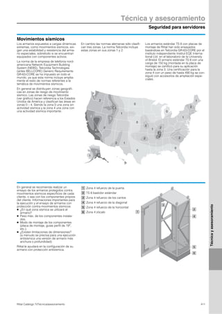 Seguridad para servidores
Técnica y asesoramiento
411Rittal Catálogo TI/Técnica/asesoramiento
Técnicayasesoramiento
Movimientos sísmicos
0
0
0
0
0
1
1
1
1
1
2
2
2
2
2 2
2
2
3
3
3
3
1
4
4
4
4
Los armarios expuestos a cargas dinámicas
extremas, como movimientos sísmicos, exi-
gen una estabilidad y resistencia del arma-
rio especiales, sobretodo si se encuentran
equipados con componentes activos.
La norma de la empresa de telefonía nord-
americana Network Equipment Building
System (NEBS), Telcordia Technologies
(antes BELLCORE) Generic Requirements
GR-63-CORE se ha impuesto en todo el
mundo, ya que esta norma incluye amplia-
mente el resto de normas referentes a la
temática de movimientos sísmicos.
En general se distribuyen zonas geográfi-
cas en zonas de riesgo de movimiento
sísmico. Las zonas de riesgo Telcordia
(ver gráfico) hacen referencia a los Estados
Unidos de América y clasifican las áreas en
zonas 0 – 4. Siendo la zona 0 una zona sin
actividad sísmica y la zona 4 una zona con
una actividad sísmica importante.
En cambio las normas alemanas sólo clasifi-
can tres zonas. La norma Telcordia incluye
estas zonas en sus zonas 1 y 2.
Los armarios estándar TS 8 con placas de
montaje de Rittal han sido ensayados
basándose en Telcordia GR-63-CORE por el
instituto independiente Institut EQE Interna-
tional Ltd. en el laboratorio de la University
of Bristol. El armario estándar TS 8 con una
carga de 150 kg (montada en la placa de
montaje) se certificó para su aplicación
hasta la zona 3. Una certificación para la
zona 4 con un peso de hasta 490 kg se con-
siguió con accesorios de ampliación espe-
ciales.
En general se recomienda realizar un
ensayo de los armarios protegidos contra
movimientos sísmicos específicos de cada
cliente, o sea con los componentes propios
del cliente. Informaciones importantes para
la ejecución y el ensayo de armarios con
protección contra movimientos sísmicos:
● ¿En qué zona sísmica se utilizará el
armario?
● Peso máx. de los componentes instala-
dos.
● Modo de montaje de los componentes
(placa de montaje, guías perfil de 19″,
etc.).
● ¿Existen limitaciones de dimensiones?
(a menudo se precisa para una ejecución
antisísmica una versión de armario más
anchura o profundidad)
Rittal le ayudará en la configuración de su
armario con protección antisísmica.
1
2
3
4
5
6
Zona 4 refuerzo de la puerta
TS 8 bastidor estándar
Zona 4 refuerzo de los cantos
Zona 4 refuerzo de la diagonal
Zona 4 refuerzo de la horizontal
Zona 4 zócalo
1
2
3
4
5
6
 