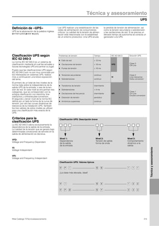 UPS
Técnica y asesoramiento
415Rittal Catálogo TI/Técnica/asesoramiento
Técnicayasesoramiento
Definición de «UPS»
UPS es la abreviación de la palabra inglesa
uninterrupted power supply.
Las UPS realizan una estabilización de las
redes de alimentación de consumidores
críticos. La calidad de la tensión de alimen-
tación está relacionada con la estabilidad
de un entorno productivo. Una UPS anuda
la pérdida de tensión de alimentación, así
como la tensión secundaria o sobretensión
y las oscilaciones de red. Si se precisa un
elevado tiempo de autonomía se conecta un
generador a la UPS.
Clasificación UPS según
IEC 62 040-3
La norma IEC 62 040-3 es un sistema de
clasificación mediante el cual las actuales y
futuras tecnologías UPS encuentran su lugar.
Puesto que las clasificaciones UPS según
IEC 62 040-3 aún no son muy conocidas por
los interesados en sistemas UPS, realiza-
mos a continuación una breve exposición
del tema.
El primero de un total de tres niveles de la
norma trata sobre la independencia de la
salida UPS de la entrada, o sea de la ten-
sión de red. En este nivel se encuentran tres
categorias, que se corresponden con la
antigua clasificación con stand-by, line-
interactive y online/double-conversion.
El segundo y tercer nivel de la norma IEC
define por un lado la forma de la curva de
tensión, por otro las curvas dinámicas de
tolerancia de la instalación UPS. También
los tres valores de estos niveles se utilizan
para una clasificación más exacta de la
UPS.
Criterios para la
clasificación UPS
La IEC 62 040-3 valora exclusivamente la
dependencia de la salida de la entrada.
La calidad de la tensión que se genera bajo
determinadas condiciones de servidio en la
salida de alimentación es decisiva.
VFD:
Voltage and Frequency Dependant
VI:
Voltage Independant
VFI:
Voltage and Frequency Independant
Clasificación UPS: Descripción breve
Nivel 1:
Dependencia
de la salida
de la entrada
Nivel 2:
Tensión de salida
forma de onda
Nivel 3:
Comportamiento
dinámico a la
salida
111SSIFV
Clasificación UPS: Valores típicos
¡La clase más elevada, ideal!
221XSIV
333YSDFV
Problemas de tensión Tiempo IEC 62 040-3 Solución UPS
●
●
●
Fallo de red
Oscilaciones de tensión
Puntas de tensión
> 10 ms
< 16 ms
< 16 ms
VFD
Clase 3
Off-Line
●
●
Tensiones secundarias
Sobretensiones
continuo
continuo
VI
Clase 2
Line-interactive
Delta conversion
●
●
●
●
●
Transitorios de tensión
Sobretensiones
Oscilaciones de frecuencia
Distorsión de tensión
Armónicos superiores
intermitente
< 4 ms
intermitente
periódico
continuo
VFI
Clase 1
On-Line
Double conversion
 