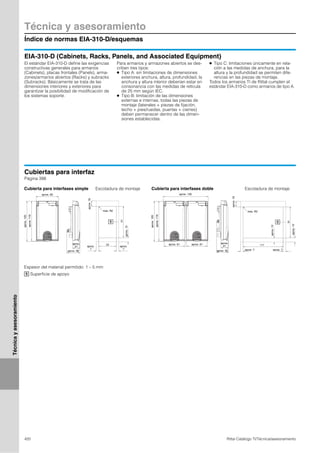 Técnica y asesoramiento
Índice de normas EIA-310-D/esquemas
420 Rittal Catálogo TI/Técnica/asesoramiento
Técnicayasesoramiento
EIA-310-D (Cabinets, Racks, Panels, and Associated Equipment)
El estándar EIA-310-D define las exigencias
constructivas generales para armarios
(Cabinets), placas frontales (Panels), arma-
zones/armarios abiertos (Racks) y subracks
(Subracks). Básicamente se trata de las
dimensiones interiores y exteriores para
garantizar la posibilidad de modificación de
los sistemas soporte.
Para armarios y armazones abiertos se des-
criben tres tipos:
● Tipo A: sin limitaciones de dimensiones
exteriores anchura, altura, profundidad, la
anchura y altura interior deberían estar en
consonancia con las medidas de retícula
de 25 mm según IEC.
● Tipo B: limitación de las dimensiones
externas e internas, todas las piezas de
montaje (laterales + piezas de fijación,
techo + pies/ruedas, puertas + cierres)
deben permanecer dentro de las dimen-
siones establecidas.
● Tipo C: limitaciones únicamente en rela-
ción a las medidas de anchura, para la
altura y la profundidad se permiten dife-
rencias en las piezas de montaje.
Todos los armarios TI de Rittal cumplen el
estándar EIA-310-D como armarios de tipo A.
Cubiertas para interfaz
Página 398
open
lock
1
91
52
open
lock
open
lock
1
91
117
Escotadura de montajeCubierta para interfases simple Cubierta para interfases doble Escotadura de montaje
Espesor del material permitido: 1 – 5 mm
Superficie de apoyo1
aprox.120
aprox. 65
aprox.116
aprox.
21
aprox. 38
aprox.16
aprox.12
máx. R2
aprox.
7
aprox.
7
aprox.120
aprox. 130
aprox.116
aprox. 61 aprox. 61
aprox. 35
aprox.
21
máx. R2
aprox.16
aprox.12
aprox. 7aprox. 7
aprox.12
 