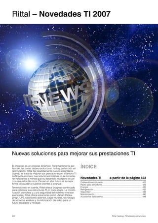 422 Rittal Catálogo TI/Cableado estructurado
Nuevas soluciones para mejorar sus prestaciones TI
Rittal – Novedades TI 2007
ÍNDICE
Novedades TI a partir de la página 423
Cableado estructurado.................................................................. 423
Racks para servidores................................................................... 429
Energía........................................................................................... 432
Refrigeración ................................................................................. 435
Seguridad ...................................................................................... 436
Monitorización................................................................................ 445
Accesorios del sistema.................................................................. 448
El progreso es un proceso dinámico. Para mantener la per-
fección, las cosas deben evolucionar, no hay perfección sin
optimización. Rittal fija repetidamente nuevos estándares
cuando se trata de mejorar sus prestaciones en el ámbito TI.
La filosofía es clara: Las soluciones óptimas no se conside-
ran relevantes a menos que su desarrollo incorpore los últi-
mos requisitos técnicos. Pensar en el el futuro es la mejor
forma de ayudar a nuestros clientes a avanzar.
Teniendo esto en cuenta, Rittal ofrece progreso continuado
para optimizar sus estructuras TI en cada etapa. La monito-
rización completa y y una seguridad del máximo nivel son
esenciales. Rittal ofrece soluciones como «Smart Packa-
ging», UPS, bastidores abiertos, cajas murales, tecnología
de sensores wireless y monitorización de vídeo para un
futuro escalable y modular.
 