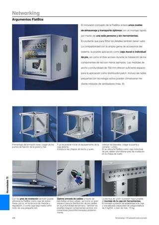 Networking
Argumentos FlatBox
426 Novedades TI/Cableado estructurado
NovedadesTI
El innovador concepto de la FlatBox enlaza unos costes
de almacenaje y transporte óptimos con un montaje rápido
por medio de una sola persona y sin herramientas.
Es evidente que para Rittal los detalles también tienen valor.
La compatibilidad con la amplia gama de accesorios del
sistema, la posible aplicación como caja mural o individual
de pie, así como el libre acceso durante la instalación de los
componentes de red son meros ejemplos. Las medidas de
ancho y profundidad de 700 mm ofrecen suficiente espacio
para la aplicación como distribuidor patch. Incluso las redes
pequeñas con tecnología activa pueden climatizarse me-
diante módulos de ventiladores (máx. 8).
Premontaje del armazón base, colgar de los
puntos de fijación de la pared y fijar.
Y ya es posible iniciar el equipamiento de la
caja abierta.
Introducir las chapas de techo y suelo,
colocar los laterales, colgar la puerta y
cerrarla – y listo.
Si se utiliza la FlatBox como caja individual
de pie, deben atornillarse pies de nivelación
en la chapa de suelo.
Con los pies de nivelación tambíen puede
utilizarse la FlatBox como caja de sobre-
mesa, por ej. en la técnica de medida y
regulación, o como caja bajo mesa como
nodo de una pequeña red.
Óptima entrada de cables a través de
escobillas arriba y abajo, así como un gran
espacio para la distribución de los cables
en la profundidad del armario. También es
posible integrar componentes activos con
conectores preconfeccionados posterior-
mente.
La técnica de unión a presión hace posible
el montaje de la caja sin herramientas.
El montaje a presión da estabilidad a la caja
y una elevada capacidad de carga estática
de 5 kg/UA, o bien de máx. 75 kg.
 