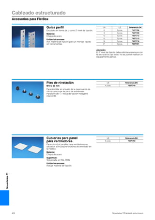 Cableado estructurado
Accesorios para FlatBox
428 Novedades TI/Cableado estructurado
NovedadesTI
Guías perfil
Escuadra en forma de L como 2º nivel de fijación.
Material:
Chapa de acero
Unidad de envase:
Incl. material de fijación para un montaje rápido
sin herramientas.
Atención:
El 2º nivel de fijación debe solicitarse siempre con
la altura de la caja base. No es posible realizar un
equipamiento parcial.
UA UE Referencia DK
6 2 pzas. 7507.706
9 2 pzas. 7507.709
12 2 pzas. 7507.712
15 2 pzas. 7507.715
18 2 pzas. 7507.718
21 2 pzas. 7507.721
Pies de nivelación
M10 x 20 mm
Para atornillar en el suelo de la caja cuando se
utiliza como caja de pie o de sobremesa.
Para llave de 17, rosca de fijación hexágono
interior 30.
UE Referencia DK
4 pzas. 7507.740
Cubiertas para panel
para ventiladores
Para cubrir los paneles para ventiladores no
utilizados al incorporar motores de ventilador en
la FlatBox.
Material:
Chapa de acero
Superficie:
Texturizada en RAL 7035
Unidad de envase:
Incluye material de fijación.
UE Referencia DK
6 pzas. 7507.760
 