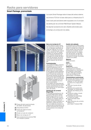 Racks para servidores
Smart Package, premontado
430 Novedades TI/Racks para servidores
NovedadesTI
1
3
3
2
6
5
4
Marco de montaje de 19″
El rack dispone a partir de los
dos marcos de montaje de 19″
de una elevada capacidad de
carga de 1000 kg. en el nivel
de 19″. La distancia de nivel de
ambos marcos de 19″ puede
ajustarse sin escalonamientos
a las medidas necesarias de
los juegos de montaje del fabri-
cante de servidores, de forma
que puede montarse práctica-
mente cualquier tipo de servi-
dor.
Puertas/paredes
Las puertas frontales y traseras
perforadas en un 78 % de su
superficie garantizan que el
paso de aire necesario para los
servidores no se vea limitada.
El aire caliente puede disiparse
sin problemas por la parte pos-
terior. El cierre de 4 puntos de
las puertas (sentido de abertura
de la puerta intercambiable con
bisagras de 130°) y los laterales
atornillados protegen los com-
ponentes instalados de acce-
sos no autorizados.
En el sistema de empuñaduras
Confort TS para cilindros medios
puede intercambiarse el cierre
suministrado por un cierre espe-
cífico del cliente.
Distribución de corriente
Plug & Play
El concepto de distribución de
corriente PSM (Power System
Modul) plug & play se ha inte-
grado de fábrica y se ha pree-
quipado con módulos seleccio-
nados. Puede realizarse una
ampliación hasta 4 módulos con
diferentes cuadros de enchu-
fes. Los cables de conexión ne-
cesarios para la alimentación de
la guía conductora de corriente
se encuentran en la unidad de
envase.
Gestión del cableado
La entrada de los cables puede
realizarse a elección a través del
zócalo o a través de la chapa de
techo partida. Para que pueda
iniciarse de inmediato, tras el
suministro del rack, la integra-
ción del servidor, se adjuntan
otros accesorios de valor aña-
dido para el montaje, la entrada
y fijación de cables.
Material:
Chapa de acero
Color:
RAL 7035
Superficie:
Armazón del armario:
imprimación por inmersión,
piezas planas con imprimación
por inmersión y texturizado
en RAL 7035 (gris luminoso),
marco de montaje de 19″:
galzanizados, cromatados
Características constructivas:
● Armazón del bastidor soldado
● Puerta frontal y posterior con
aireación, un 78 % de super-
ficie libre en la chapa perfo-
rada
● Cierre de 4 puntos de las
puertas
● Abertura de la puerta inter-
cambiable, sin mecanizado
● Laterales atornillados por el
interior
● Entrada de cables a través
del techo y el suelo
● Posibilidad de ensamblaje
en todos los niveles
● Carga admisible hasta
1000 kg
● Guía conductora de corriente
PSM de 2 m,
para hasta 7 módulos PSM.
Los racks Smart Package sobre la base del exitoso sistema
de armarios TS 8 son la base ideal para su infraestructura TI.
Estos racks para servidores están equipados con el concepto
de distribución de corriente PSM (Power System Modul).
Se adjuntan accesorios de valor añadido adicionales para
el montaje y la conducción de cables.
Chapa de techo para la entrada
de cables, de dos piezas
Empuñadura Confort
Puerta de chapa de acero,
con aireación
Zócalo con pies de nivelación
Marco de montaje de 19″
Guía conductora de corriente PSM
con módulos a presión
1
2
3
4
5
6
 