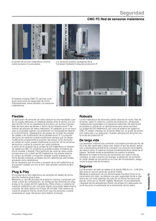 CMC-TC Red de sensores inalámbrica
Seguridad
437Novedades TI/Seguridad
NovedadesTI
Flexible
La aplicación de sensores de radio siempre es recomendable cuan-
do no puede realizarse un cableado directo entre el sensor y la uni-
dad de E/S. Por ej. en cableados al aire libre o en puntos inaccesi-
bles del rack para servidores o dentro de la infraestructura TI de
centros de proceso de datos (interiores). El cableado ya no es nece-
sario y es posible realizar una ampliación sin necesidad de detener
el funcionamiento. Desaparecen las tareas de montaje de canales
de cables o de modificación de la infraestructura TI. La posición
del punto de medición puede modificarse siempre que se desee,
modificando simplemente la posición del sensor. Si los sensores
se utilizan en racks, puede modificarse la posición de los armarios
teniendo en cuenta la conexión por radio existente.
A partir de la conexión de la unidad de E/S inalámbrica al sistema
de vigilancia CMC-TC existente es posible ampliar el sistema de
forma modular y flexible. Para optimizar las rutas de radio puede
incorporarse a la unidad de E/S inalámbrica una antena externa.
El campo de emisión y recepción también puede ampliarse de
forma flexible mediante unidades de E/S inalámbricas adicionales
actuando como repetidores.
No es necesario que el emisor y receptor de la red inalámbrica se
encuentren visibles uno con el otro, esto también aumenta la flexi-
bilidad.
Plug & Play
El montaje de la red inalámbrica de sensores se realiza de forma
sencilla mediante plug & play.
Mediante un sencillo proceso de puesta en marcha, compuesto por
modo y tecla de configuración, se configuran los sensores por plug
& play en la unidad de E/S inalámbrica. Rittal ofrece un sistema de
medición inalámbrico con indicador digital, para poder determinar la
conexión de radio óptima en el lugar de montaje. Este sistema de
medición posee la misma construcción que los sensores y puede
conectarse en lugar del sensor para realizar el ensayo.
Robusto
La red inalámbrica de sensores puede utilizarse en racks, filas de
armarios, salas TI, edificios, centros de producción, almacenes,
instalaciones industriales o en espacios exteriores. De esta forma
es posible su utilización en aplicaciones para varios sectores.
La unidad de E/S inalámbrica, así como el sistema de vigilancia
CMC-TC deben utilizarse en armarios Rittal con un grado de protec-
ción adecuado a su aplicación. Pueden utilizarse los sensores con
la funda de protección IP.
De larga vida
Los sensores inalámbricos contienen una batería primaria de litio de
3,6 V de alta capacidad y larga vida. Según el tipo de sensor, aplica-
ción y temperatura ambiente se consigue una duración de la batería
de hasta 5 años. El sistema controla constantemente la célula de la
batería. También existe la posibilidad de sustituir la batería.
Mediante la moderna técnica de transmisión por radio Chirp se
consigue un bajo consumo de energía, la absorción de corriente
en modo sleeep se encuentra en la zona del microamperio, asegu-
rando la larga vida de la batería.
Seguros
La transmisión de radio se realiza en la banda ISM de 2,4 – 2,48 GHz,
libre para el uso por parte de usuarios finales.
Mediante la aplicación de los denominados impulsos Chirp en la
transmisión por radio, se obtiene una gran seguridad frente a inter-
ferencias con otros sistemas de radio en la misma frecuencia de
banda, como por ej. WLAN, ZigBee, Bluetooth. El encriptamiento
integrado de los aerogramas ofrece una protección adecuada con-
tra la escucha no autorizada de la transmisión de los datos.
El sensor de acceso inalámbrico informa
sobre accesos no autorizados.
Los sensores pueden protegerse de la
humedad mediante fundas de protección IP.
El sistema modular CMC-TC permite confi-
gurar soluciones de seguridad de forma
individualizada, ahora también con sensores
inalámbricos.
 