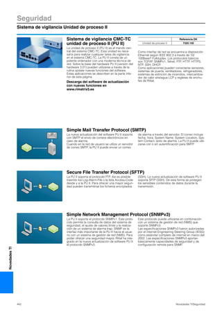 Seguridad
Sistema de vigilancia Unidad de proceso II
442 Novedades TI/Seguridad
NovedadesTI
Sistema de vigilancia CMC-TC
unidad de proceso II (PU II)
La unidad de proceso II (PU II) es el mando cen-
tral del sistema CMC-TC. Esta unidad es nece-
saria para realizar cualquier tarea de vigilancia
en el sistema CMC-TC. La PU II consta de un
potente ordenador con una moderna técnica de
red. Sobre la base del hardware PU II (versión del
hardware 3.01) pueden utilizarse a través de la
rutina update nuevas funciones del software.
Estas aplicaciones se describen en la parte infe-
rior de esta página.
Descarga del software de actualización
con nuevas funciones en
www.rimatrix5.es
Como interfaz de red se encuentra a disposición
Ethernet según IEEE 802.3 a través de 10/
100BaseT Fullduplex. Los protocolos básicos
son TCP/IP, SNMPv1, Telnet, FTP, HTTP, HTTPS,
NTP, SSH, DHCP.
Como aplicaciones pueden conectarse sensores,
sistemas de puerta, ventiladores, refrigeradores,
sistemas de extinción de incendios, intercambia-
dor de calor aire/agua LCP y regletas de enchu-
fes de Rittal.
Referencia DK
Unidad de proceso II 7320.100
Simple Mail Transfer Protocol (SMTP)
Secure File Transfer Protocol (SFTP)
Simple Network Management Protocol (SNMPv3)
La PU II soporta el protocolo SNMPv1. Este proto-
colo permite la consulta de datos del sistema de
seguridad, el ajuste de valores límite y la realiza-
ción de un sistema de alarma trap. SNMP es la
interfaz más importante de la PU II hacia el usua-
rio con un sistema de gestión de red (NMS). Para
poder ofrecer una seguridad mayor, Rittal ha inte-
grado en la nueva actualización de software PU II
el protocolo SNMPv3.
Este protocolo puede utilizarse en combinación
con un sistema de gestión de red (NMS) que
soporte SNMPv3.
Las especificaciones SNMPv3 fueron autorizadas
por el Internet Engineering Steering Group (IESG)
como estándar completo de internet en marzo del
2002. Las especificaciones SNMPv3 aportan
básicamente capacidades de seguridad y de
configuración remota para SNMP.
La PU II soporta el protocolo FTP. Así es posible
trasmitir los Log-Alarm-File o la lista Access-Code
desde y a la PU II. Para ofrecer una mayor seguri-
dad pueden transmitirse los ficheros encriptados
(SSH). La nueva actualización de software PU II
soporta SFTP (SSH). De esta forma se protegen
los sensibles contenidos de datos durante la
transmisión.
La nueva actualización del software PU II soporta
con SMTP el envío de correos electrónicos en
caso de alarma.
Cuando en la red de usuario se utilize un servidor
de correo SMTP, la PU II puede enviar un correo
de alarma a través del servidor. El correo incluye
fecha, hora, System Name, System Location, Sys-
tem Contact, texto de alarma. La PU II puede utili-
zarse con o sin autentificación para SMTP.
 
