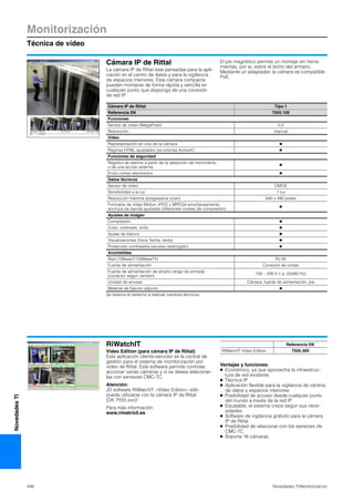 Monitorización
Técnica de vídeo
446 Novedades TI/Monitorizacíon
NovedadesTI
Cámara IP de Rittal
La cámara IP de Rittal esta pensadas para la apli-
cación en el centro de datos y para la vigilancia
de espacios interiores. Esta cámara compacta
pueden montarse de forma rápida y sencilla en
cualquier punto que disponga de una conexión
de red IP.
El pie magnético permite un montaje sin herra-
mientas, por ej. sobre el techo del armario.
Mediante un adaptador, la cámara es compatible
PoE.
Cámara IP de Rittal Tipo 1
Referencia DK 7555.100
Funciones
Sensor de vídeo (MegaPixel) 0,3
Resolución manual
Vídeo
Representación en vivo de la cámara Ⅲ
Páginas HTML ajustables (se precisa ActiveX) Ⅲ
Funciones de seguridad
Registro de alarma a partir de la detección de movimiento
o de una acción externa
Ⅲ
Envío correo electrónico Ⅲ
Datos técnicos
Sensor de vídeo CMOS
Sensibilidad a la luz 1 lux
Resolución máxima (progressive scan) 640 x 480 pixels
Formatos de vídeo Motion JPEG y MPEG4 simultáneamente,
anchura de banda ajustable (diferentes niveles de compresión)
Ⅲ
Ajustes de imágen
Compresión Ⅲ
Color, contraste, brillo Ⅲ
Ajuste de blanco Ⅲ
Visualizaciones (hora, fecha, texto) Ⅲ
Protección contraseña (acceso restringido) Ⅲ
Acometidas
Red (10BaseT/100BaseTX) RJ 45
Fuente de alimentación Conector de ondas
Fuente de alimentación de amplio rango de entrada
(conector según versión)
100 – 240 V c.a. (50/60 Hz)
Unidad de envase Cámara, fuente de alimentación, pie
Material de fijación adjunto Ⅲ
Se reserva el derecho a realizar cambios técnicos.
RiWatchIT
Video Edition (para cámara IP de Rittal)
Esta aplicación cliente-servidor es la central de
gestión para el sistema de monitorización por
vídeo de Rittal. Este software permite controlar,
accionar varias cámaras y si se desea relacionar-
las con sensores CMC-TC.
Atención:
¡El software RiWatchIT «Video Edition» sólo
puede utilizarse con la cámara IP de Rittal
(DK 7555.xxx)!
Para más información:
www.rimatrix5.es
Ventajas y funciones:
● Económico, ya que aprovecha la infraestruc-
tura de red existente
● Técnica IP
● Aplicación flexible para la vigilancia de centros
de datos y espacios interiores
● Posibilidad de acceso desde cualquier punto
del mundo a través de la red IP
● Escalable, el sistema crece según sus nece-
sidades
● Software de vigilancia gratuito para la cámara
IP de Rittal
● Posibilidad de relacionar con los sensores de
CMC-TC
● Soporta 16 cámaras
Referencia DK
RiWatchIT Video Edition 7555.300
 