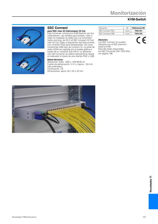 KVM-Switch
Monitorización
447Novedades TI/Monitorizacíon
NovedadesTI
SSC Connect
para SSC view 32 Cat/compact 32 Cat
Este Converter conecta los KVM-Switche con los
ordenadores. Las señales para teclado, ratón y
vídeo se trasladan al cable Cat y se transmiten
hasta una long. de 30 m al SSC compact 32 Cat/
view 32 Cat. Están a disposición dos ejecuciones
con conexión PS/2 para teclado/ratón, así como
conexiones USB (tipo de conector A). La señal de
vídeo (VGA) es captada por la tarjeta gráfica a
través de un conector Sub-HD15. La alimenta-
ción del Converter se realiza dierctamente desde
el ordenador a través de una interfax PS/2 o USB.
Datos técnicos:
Resolución video: 1600 x 1200 @ 85 Hz
Fuente de alimentación: 5 V c.c./aprox. 150 mA
(del ordenador)
Certificación: CE
Dimensiones: aprox. 65 x 45 x 20 mm
Atención:
Los SSC Connect no pueden
utilizarse con el SSC premium
sistema KVM.
Para ello están disponibles
los SSC Converter (DK 7552.20x),
ver página 196.
Ejecución UE Referencia DK
SSC Connect PS/2 1 pza. 7552.421
SSC Connect USB 1 pza. 7552.422
 