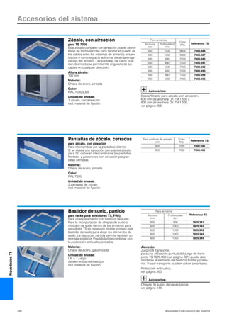 Accesorios del sistema
448 Novedades TI/Accesorios del sistema
NovedadesTI
Zócalo, con aireación
para TE 7000
Este zócalo completo con aireación puede atorni-
llarse de forma sencilla para facilitar el guiado de
los cables entre los sistemas de armarios ensam-
blados o como espacio adicional de almacenaje
debajo del armario. Las pantallas de cierre pue-
den desmontarse permitiendo el guiado de los
cables en cualquier dirección.
Altura zócalo:
100 mm
Material:
Chapa de acero, pintada
Color:
RAL 7035/9005
Unidad de envase:
1 zócalo, con aireación
incl. material de fijación.
Accesorios:
Estera filtrante para zócalo, con aireación,
600 mm de anchura DK 7561.500 y
800 mm de anchura DK 7581.500,
ver página 258.
Para armarios
Color
RAL
Referencia TSAnchura
mm
Profundidad
mm
600 1000 9005 7000.686
800 1000 9005 7000.687
600 600 7035 7000.690
600 800 7035 7000.691
600 1000 7035 7000.692
800 600 7035 7000.693
800 800 7035 7000.694
800 1000 7035 7000.695
Pantallas de zócalo, cerradas
para zócalo, con aireación
Para intercambiar por la pantalla existente.
Si se desea una ejecución cerrada del zócalo
para TE, deberán intercambiarse las pantallas
frontales y posteriores con aireación por pan-
tallas cerradas.
Material:
Chapa de acero, pintada
Color:
RAL 7035
Unidad de envase:
2 pantallas de zócalo
incl. material de fijación.
Para anchura de armario
mm
Color
RAL
Referencia TS
600 7035 7000.696
800 7035 7000.698
Bastidor de suelo, partido
para racks para servidores TS, FR(i)
Para un equipamiento con bastidor de suelo.
Para la incorporación de chapas de suelo o
módulos de suelo dentro de los armarios para
servidores TS es necesario montar primero este
bastidor de suelo para alojar los elementos de
suelo. La ejecución partida permite también un
montaje posterior. Posibilidad de combinar con
la protección antivuelco extraíble.
Material:
Chapa de acero, galvanizada
Unidad de envase:
UE = 1 juego
de elementos del bastidor
incl. material de fijación.
Atención:
Juego de transporte:
para una utilización puntual del juego de trans-
porte TS 7825.900 (ver página 261) puede des-
montarse el elemento de bastidor frontal y poste-
rior. Tras el transporte pueden volver a montarse.
Protección antivuelco,
ver página 260.
Accesorios:
Chapas de suelo, de varias piezas,
ver página 449.
Para armarios
Referencia TSAnchura
mm
Profundidad
mm
600 900 7825.341
600 1000 7825.342
600 1200 7825.343
800 1000 7825.344
800 1200 7825.345
 