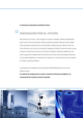 Le ofrecemos respuestas orientadas al futuro
Sistema inalámbrico Eficiencia energética Reconocimiento de personas
FASCINACIÓN POR EL FUTURO
Fascinación por el futuro – para nosotros no es sólo un eslogan. Estamos programados
para innovar. Vivimos esta pasión. Sólo asi podemos persuadir. Sólo así somos creíbles
y sólo así podemos garantizarle un éxito duradero. Sabemos que es decisivo crear de
forma dinámica una y otra vez una posición destacada. Sólo así formaremos parte en este
mercado mundial de los primeros en el sector tecnológico. Sistemas inalámbricos, bio-
metría y garantias energéticamente eficientes forman parte de las tecnologías dinámicas
en las cuales trabajamos con dedicación y experiencia. Innovaciones por las que también
en el futuro queremos destacar.
Los equipos de investigación internacionales de Rittal trabajan para el futuro con
objetivos claros:
la creación de ventajas para el usuario, aumentar la eficiencia energética y la
conservación de nuestros recursos naturales.
 