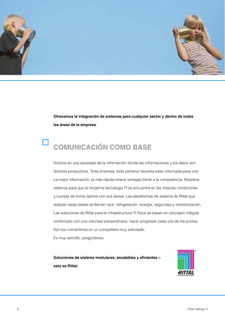 6 Rittal Catálogo TI
COMUNICACIÓN COMO BASE
Vivimos en una sociedad de la información donde las informaciones y los datos son
factores productivos. Toda empresa, toda persona necesita estar informada para vivir.
La mejor información, la más rápida ofrece ventajas frente a la competencia. Nosotros
velamos para que la moderna tecnología TI se encuentre en las mejores condiciones
y cumpla de forma óptima con sus tareas. Las plataformas de sistema de Rittal que
realizan estas tareas se llaman rack, refrigeración, energía, seguridad y monitorización.
Las soluciones de Rittal para la infraestructura TI física se basan en concepto integral;
combinado con una voluntad extraordinaria, hacer progresar cada uno de los puntos.
Así nos convertimos en un compañero muy solicitado.
Es muy sencillo, pregúntenos.
Soluciones de sistema modulares, escalables y eficientes –
esto es Rittal.
Ofrecemos la integración de sistemas para cualquier sector y dentro de todas
las áreas de la empresa
R
 