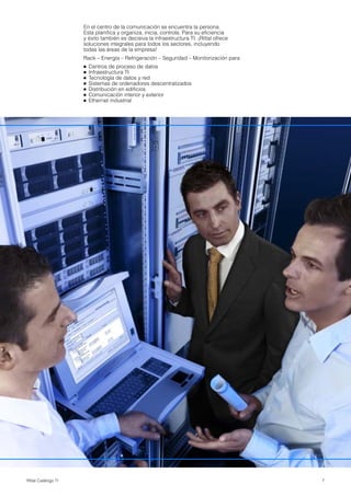 7Rittal Catálogo TI
En el centro de la comunicación se encuentra la persona.
Esta planifica y organiza, inicia, controla. Para su eficiencia
y éxito también es decisiva la infraestructura TI. ¡Rittal ofrece
soluciones integrales para todos los sectores, incluyendo
todas las áreas de la empresa!
Rack – Energía – Refrigeración – Seguridad – Monitorización para
● Centros de proceso de datos
● Infraestructura TI
● Tecnología de datos y red
● Sistemas de ordenadores descentralizados
● Distribución en edificios
● Comunicación interior y exterior
● Ethernet industrial
 