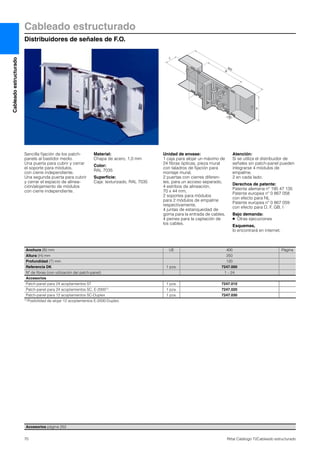 Cableadoestructurado
70 Rittal Catálogo TI/Cableado estructurado
Cableado estructurado
Distribuidores de señales de F.O.
H
60
800
B
T
Sencilla fijación de los patch-
panels al bastidor medio.
Una puerta para cubrir y cerrar
el soporte para módulos,
con cierre independiente.
Una segunda puerta para cubrir
y cerrar el espacio de alinea-
ción/alojamiento de módulos
con cierre independiente.
Material:
Chapa de acero, 1,0 mm
Color:
RAL 7035
Superficie:
Caja: texturizado, RAL 7035
Unidad de envase:
1 caja para alojar un máximo de
24 fibras ópticas, pieza mural
con taladros de fijación para
montaje mural,
2 puertas con cierres diferen-
tes, para un acceso separado,
4 estribos de alineación,
70 x 44 mm,
2 soportes para módulos
para 2 módulos de empalme
respectivamente,
4 juntas de estanqueidad de
goma para la entrada de cables,
4 peines para la captación de
los cables.
Atención:
Si se utiliza el distribuidor de
señales sin patch-panel pueden
integrarse 4 módulos de
empalme,
2 en cada lado.
Derechos de patente:
Patente alemana nº 195 47 135
Patente europea nº 0 867 058
con efecto para NL
Patente europea nº 0 867 059
con efecto para D, F, GB, I
Bajo demanda:
● Otras ejecuciones
Esquemas,
lo encontrará en internet.
Accesorios página 252
Anchura (B) mm UE 400 Página
Altura (H) mm 250
Profundidad (T) mm 120
Referencia DK 1 pza. 7247.000
Nº de fibras (con utilización del patch-panel) 1 – 24
Accesorios
Patch-panel para 24 acoplamientos ST 1 pza. 7247.010
Patch-panel para 24 acoplamientos SC, E-20001) 1 pza. 7247.020
Patch-panel para 12 acoplamientos SC-Duplex 1 pza. 7247.030
1) Posibilidad de alojar 12 acoplamientos E-2000-Duplex.
 