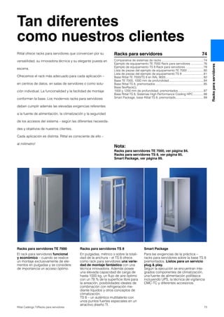 73Rittal Catálogo TI/Racks para servidores
Racksparaservidores
Tan diferentes
como nuestros clientes
Racks para servidores TE 7000
El rack para servidores funcional
y económico – cuando se realice
un montaje exclusivamente de ele-
mentos en pulgadas y se considere
de importancia un acceso óptimo.
Racks para servidores TS 8
En pulgadas, métrico o sobre la totali-
dad de la anchura – el TS 8 ofrece
como rack para servidores una varie-
dad de montaje fantástico con una
técnica innovadora. Además posee
una elevada capacidad de carga de
hasta 1000 kg, un flujo de aire óptimo
con un 78 % de la superficie libre para
la aireación, posibilidades ideales de
combinación con refrigeración me-
diante líquidos y otros conceptos de
climatización.
TS 8 – un auténtico multitalento con
unos puntos fuertes especiales en un
atractivo diseño TI.
Smart Package
Para las exigencias de la práctica –
racks para servidores sobre la base TS 8
premontados. Listos para un servicio
plug & play.
Según la ejecución se encuentran inte-
grados componentes de climatización,
una fuente de alimentación polifásica
incluyendo UPS, la técnica de vigilancia
CMC-TC y diferentes accesorios.
Racks para servidores 74
Comparativa de sistemas de racks ..................................................74
Ejemplo de equipamiento TE 7000 Rack para servidores ...............76
Ejemplo de equipamiento TS 8 Rack para servidores .....................78
Lista de piezas del ejemplo de equipamiento TE 7000 ...................80
Lista de piezas del ejemplo de equipamiento TS 8 .........................81
Base Rittal TE 7000/TS 8 en RAL 9005.............................................82
Base TE 7000, 1000 mm de profundidad.........................................84
Base Rittal TS 8, premontados .........................................................85
Base flexRack(i),
1000 y 1200 mm de profundidad, premontados..............................87
Base Rittal TS 8, Sistemas High Performance Cooling HPC............88
Smart Package, base Rittal TS 8, premontado.................................89
Rittal ofrece racks para servidores que convencen por su
versatilidad, su innovadora técnica y su elegante puesta en
escena.
Ofrecemos el rack más adecuado para cada aplicación –
en centros de datos, en salas de servidores o como solu-
ción individual. La funcionalidad y la facilidad de montaje
conforman la base. Los modernos racks para servidores
deben cumplir además las elevadas exigencias referentes
a la fuente de alimentación, la climatización y la seguridad
de los accesos del sistema – según las diferentes necesida-
des y objetivos de nuestros clientes.
Cada aplicación es distinta. Rittal es consciente de ello –
al milímetro!
Nota:
Racks para servidores TE 7000, ver página 84.
Racks para servidores TS 8, ver página 85.
Smart Package, ver página 89.
 