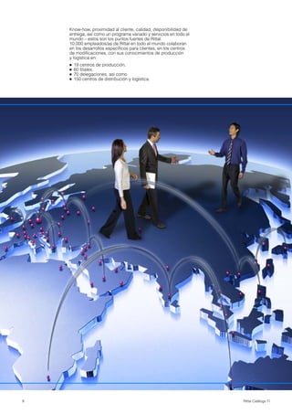 8 Rittal Catálogo TI
Know-how, proximidad al cliente, calidad, disponibilidad de
entrega, así como un programa variado y servicios en todo el
mundo – estos son los puntos fuertes de Rittal.
10.000 empleados/as de Rittal en todo el mundo colaboran
en los desarrollos específicos para clientes, en los centros
de modificaciones, con sus conocimientos de producción
y logística en:
● 19 centros de producción,
● 60 filiales,
● 70 delegaciones, así como
● 150 centros de distribución y logística.
 
