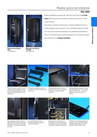 RAL 9005
Racks para servidores
83Rittal Catálogo TI/Racks para servidores
Racksparaservidores
Todo a mano en una UA. Con la
unidad monitor-teclado con un
bonito diseño ergonómico. Dis-
ponible en diferentes variantes
según país.
Variedad modular de zócalos –
en diferentes dimensiones y eje-
cuciones.
Lateral plug & play. Con dos
opciones: con cierre, opcional-
mente con bloqueo interior
adicional.
Bandeja para aparatos para fija-
ción al bastidor de 19″ o a guías
perfil en forma de L – con una
carga de superficie de 50 y
100 kg.
Para filas de armarios TS 8 con
empuñadura Confort puede rea-
lizarse en una puerta de chapa
de acero un ángulo de abertura
de 180°.
La empuñadura Confort.
No precisa espacio para el
movimiento lateral.
Equipamiento del armario o
posibilidad de cubrir los espa-
cios libres de forma individuali-
zada según deseos del cliente.
Teclado de carrera larga plano y
compacto con trackball de gran
calidad. Disponible en diferen-
tes ejecuciones según país.
Estética, elegancia y perfección, esto es lo que transmite el color
negro para racks para servidores en centros de datos y en entor-
nos de oficinas.
Para lograr un diseño consecuente y uniforme disponemos de un
amplio programa de accesorios. Gran cantidad de ejecuciones de
los racks para servidores basados en las plataformas de sistema
TS 8 y TE 7000, así como muchos accesorios se encuentran disponi-
bles de fábrica con entrega inmediata.
Rack para servidores
TS 8,
ver página 85.
Rack para servidores
TE 7000,
ver página 84.
 