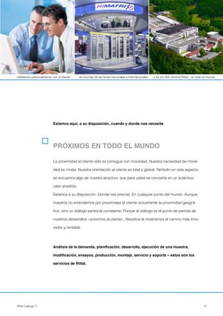 9Rittal Catálogo TI
PRÓXIMOS EN TODO EL MUNDO
La proximidad al cliente sólo se consigue con movilidad. Nuestra necesidad de movili-
dad es innata. Nuestra orientación al cliente es total y global. También en este aspecto
se encuentra algo de nuestro atractivo, que para usted se convierte en un auténtico
valor añadido.
Estamos a su disposición. Donde nos precise. En cualquier punto del mundo. Aunque
nosotros no entendemos por proximidad al cliente únicamente la proximidad geográ-
fica, sino un diálogo personal contstante. Porque el diálogo es el punto de partida de
nuestros desarrollos «próximos al cliente». Nosotros le mostramos el camino más inno-
vador y rentable.
Análisis de la demanda, planificación, desarrollo, ejecución de una muestra,
modificación, ensayos, producción, montaje, servicio y soporte – estos son los
servicios de Rittal.
Estamos aquí, a su disposición, cuando y donde nos necesite
Hablamos personalmente con el cliente . . . en muchas de las ferias nacionales e internacionales . . . y en los 300 centros Rittal – en todo el mundo.
 