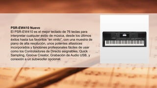 PSR-EW410 Nuevo
El PSR-EW410 es el mejor teclado de 76 teclas para
interpretar cualquier estilo de música, desde los últimos
éxitos hasta tus favoritos “en vinilo”, con una muestra de
piano de alta resolución, unos potentes altavoces
incorporados y funciones profesionales fáciles de usar
como los Controladores de Directo asignables, Quick
Sampling, Groove Creator, Grabación de Audio USB, y
conexión a un subwoofer opcional.
 