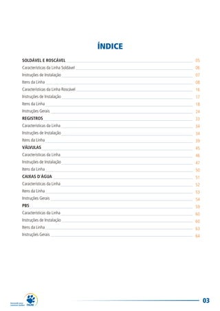 03
ÍNDICE
SOLDÁVEL E ROSCÁVEL
Características da Linha Soldável
Instruções de Instalação
Itens da Linha
Características da Linha Roscável
Instruções de Instalação
Itens da Linha
Instruções Gerais
REGISTROS
Características da Linha
Instruções de Instalação
Itens da Linha
VÁLVULAS
Características da Linha
Instruções de Instalação
Itens da Linha
CAIXAS D´ÁGUA
Características da Linha
Itens da Linha
Instruções Gerais
PBS
Características da Linha
Instruções de Instalação
Itens da Linha
Instruções Gerais
05
06
07
08
16
17
18
24
33
34
34
39
45
46
47
50
51
52
53
54
59
60
60
63
64
 