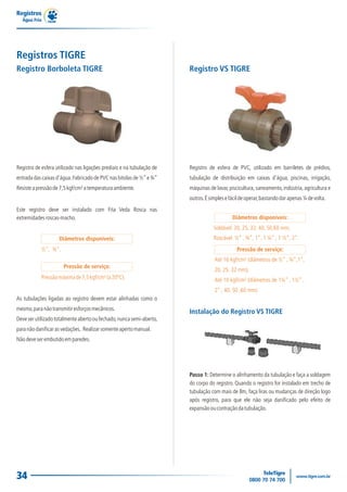 Registros TIGRE
As tubulações ligadas ao registro devem estar alinhadas como o
mesmo,paranãotransmitiresforçosmecânicos.
Deveserutilizadototalmenteabertooufechado,nuncasemi-aberto,
paranãodanificarasvedações. Realizarsomenteapertomanual.
Nãodeveserembutidoemparedes.
Este registro deve ser instalado com Fita Veda Rosca nas
extremidadesroscas-macho.
Registro de esfera utilizado nas ligações prediais e na tubulação de
entrada das caixas d'água.Fabricado de PVC nas bitolas de ½”e ¾”
Resisteapressãode7,5kgf/cm²atemperaturaambiente.
½", ¾".
Diâmetros disponíveis:
Pressãomáximade7,5kgf/cm²(a20ºC).
Pressão de serviço:
Registro Borboleta TIGRE
Instalação do Registro VS TIGRE
Até 16 kgf/cm² (diâmetros de ½” , ¾”,1”,
20, 25, 32 mm);
Até 10 kgf/cm² (diâmetros de 1¼” , 1½” ,
2” , 40, 50 ,60 mm).
Soldável: 20, 25, 32, 40, 50,60 mm;
Roscável: ½” , ¾”, 1”, 1 ¼” , 1 ½”, 2”.
Diâmetros disponíveis:
Pressão de serviço:
Registro VS TIGRE
Registro de esfera de PVC, utilizado em barriletes de prédios,
tubulação de distribuição em caixas d'água, piscinas, irrigação,
máquinas de lavar, piscicultura, saneamento, indústria, agricultura e
outros.Ésimplesefácildeoperar,bastandodarapenas¼devolta.
Passo 1: Determine o alinhamento da tubulação e faça a soldagem
do corpo do registro. Quando o registro for instalado em trecho de
tubulação com mais de 8m, faça liras ou mudanças de direção logo
após registro, para que ele não seja danificado pelo efeito de
expansãooucontraçãodatubulação.
Registros
Água Fria
34
 