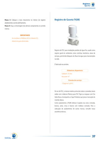 Registros
Água Fria
37
IMPORTANTE
Ao recolocar a Moldura (A) no Volante (C),
observeasguiasdeencaixe.
Passo 3: Coloque o novo mecanismo no interior do registro
obedecendoocorretoalinhamento.
Passo 4: Faça a remontagem dos demais componentes no sentido
inverso.
Registro de PVC para instalações prediais de água fria, usado como
registro geral em ambientes como cozinhas, banheiros, áreas de
serviços, permitindo bloqueio do fluxo da água para manutenções
narede.
Registro de Gaveta TIGRE
Éfabricadonasversões:
Por ser de PVC,a mesma matéria prima dos tubos e conexões,basta
soldar com o Adesivo Plástico para PVC Tigre ou rosquear com Fita
Veda Rosca.Acompanha a Capa Protetora que possui marcação do
níveldereboco.
Como acabamento a TIGRE oferece 5 opções nas cores: cromada,
branca, areia, cinza e branco com moldura cromada. Para a
colocação de acabamentos de outras marcas, consulte nossa
assistênciatécnica.
7,5kgf/cm²a20°C.
Diâmetros disponíveis:
Pressão de serviço:
Soldável: 25 mm.
Roscável: ¾”.
 