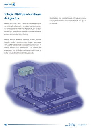 04
Para uma obra durável e segura,é preciso ter qualidade nas soluções
que serão implantadas durante a construção. Esta é a preocupação
que norteia o desenvolvimento das soluções TIGRE, que desde sua
fundação traz inovações para promover a qualidade de vida das
pessoasefacilitarotrabalhodoprofissional.
Para uso em obras residenciais, comerciais, ou ainda em obras
industriais, os tubos e conexões, registros, válvulas e caixas d'água
TIGRE são fabricadas dentro de rigorosos critérios preconizados em
normas brasileiras e/ou internacionais. São soluções que
proporcionam mais simplicidade na hora de instalar, utilizar ou
realizarmanutenções,alémdaexcelentedurabilidade.
Água Fria
Soluções TIGRE para Instalações
de Água Fria Neste catálogo você encontra todas as informações necessárias
para projetar, especificar e instalar as soluçõesTIGRE para água fria
emsuasobras.
 