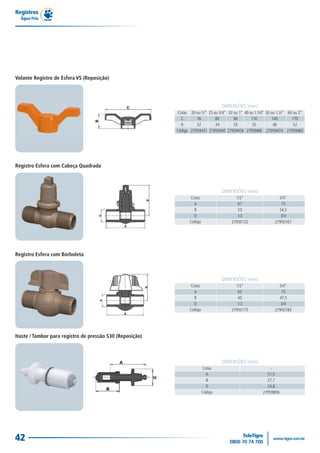 Registro Esfera com Cabeça Quadrada
DIMENSÕES (mm)
1/2"
67
53
1/2
27950132
3/4"
75
54,5
3/4
27950167
Cotas
A
B
D
Código
Registro Esfera com Borboleta
DIMENSÕES (mm)
1/2"
65
45
1/2
27950175
3/4"
75
47,5
3/4
27950183
Cotas
A
B
D
Código
Haste / Tambor para registro de pressão S30 (Reposição)
DIMENSÕES (mm)
-
51,5
27,7
24,8
27959806
Cotas
A
B
D
Código
Registros
Água Fria
42
Volante Registro de Esfera VS (Reposição)
DIMENSÕES (mm)
DIMENSÕES (mm)
Cotas
C
B
Código
20 ou ½”
76
32
27959431
25 ou 3/4”
80
34
27959440
32 ou 1”
90
35
27959458
40 ou 1.1/4”
110
35
27959466
50 ou 1.½”
140
48
27959474
60 ou 2”
170
52
27959482
 