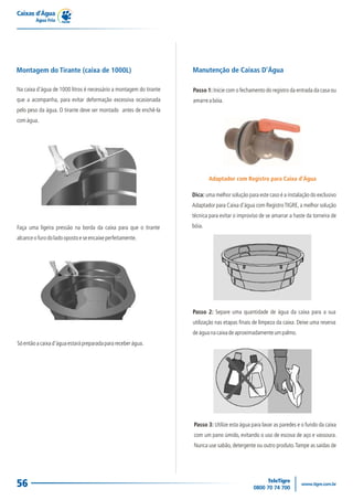 Caixas d’Água
Água Fria
56
Faça uma ligeira pressão na borda da caixa para que o tirante
alcanceofurodoladoopostoeseencaixeperfeitamente.
Montagem do Tirante (caixa de 1000L)
Na caixa d'água de 1000 litros é necessário a montagem do tirante
que a acompanha, para evitar deformação excessiva ocasionada
pelo peso da água. O tirante deve ser montado antes de enchê-la
comágua.
Sóentãoacaixad'águaestarápreparadaparareceberágua.
Passo 1: Inicie com o fechamento do registro da entrada da casa ou
amarreabóia.
Manutenção de Caixas D'Água
Passo 2: Separe uma quantidade de água da caixa para a sua
utilização nas etapas finais de limpeza da caixa. Deixe uma reserva
deáguanacaixadeaproximadamenteumpalmo.
Passo 3: Utilize esta água para lavar as paredes e o fundo da caixa
com um pano úmido, evitando o uso de escova de aço e vassoura.
Nunca use sabão, detergente ou outro produto.Tampe as saídas de
Dica: uma melhor solução para este caso é a instalação do exclusivo
Adaptador para Caixa d'água com RegistroTIGRE, a melhor solução
técnica para evitar o improviso de se amarrar a haste da torneira de
bóia.
Adaptador com Registro para Caixa d’Água
 