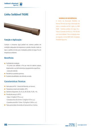 06
Conduzir e armazenar água potável nos sistemas prediais em
condições adequadas de temperatura e pressão.Atende a todos os
tipos e padrões de obra para instalações prediais de água fria em
temperaturaambiente.
NORMAS DE REFERÊNCIAS
A norma da Associação Brasileira de
Normas Técnicas que rege a fabricação dos
tubos e conexões de PVC rígido é a NBR
5648 - Sistemas prediais de água fria -
Tubos e Conexões de PVC 6,3 , PN 750 kPa
com Junta Soldável. Para a instalação,deve
ser seguida a norma NBR 5626- Instalação
PredialdeÁguaFria.
Características Técnicas
FabricadosdePVC-CloretodePolivinila,cormarrom;
Temperaturamáximadetrabalho:20ºC;
Diâmetrosdisponíveis:20,25,32,40,50,60,75,85,110;
Pressãodeserviço(a20ºC):
-Tubos:7,5Kgf/cm²(75m.c.a.)
-Conexõesentre20e50mm:7,5Kgf/cm²(75m.c.a.)
-Conexõesentre60e110mm:10,0kgf/cm²(100m.c.a.);
Tubosponta-bolsa,fornecidosembarrasde6ou3metros.
Linha Soldável TIGRE
Função e Aplicação
Facilidadedeinstalação:
- As juntas são soldadas a frio por meio do adesivo próprio,
dispensandoousodeferramentaseequipamentosespecíficos;
-Levezadomaterial;
Resistênciaaprodutosquímicos;
Excelentedurabilidade,nãosofrendocorrosão.
Benefícios
Soldável e Roscável
Água Fria
 