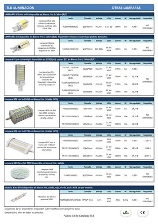 Serie Tamaño Voltaje LEDs Lumen W No regulable Regulable
Serie Tamaño Voltaje LEDs Lumen W No regulable Regulable
Serie Tamaño Voltaje LEDs Lumen W No regulable Regulable
Serie Tamaño Voltaje LEDs Lumen W No regulable Regulable
Serie Tamaño Voltaje LEDs Lumen W No regulable Regulable
Serie Tamaño Voltaje LEDs Lumen W No regulable Regulable
Serie Tamaño Voltaje LEDs Lumen W No regulable Regulable
Los precios de los proyectores led pueden sufrir modificaciones sin previo aviso.
Garantia de 2 años en todos los articulos.
16,20 €
85-240v
50 led
5050
570lm 11w 13,80 €
Modulo 3 led 5050 disponible en blanco frio, calido, rojo, verde, azul y RGB 1w por modulo.
TL3MD(B/C/R/V/A/RGB) 75*12* 5mm 12V
3 led
5050
45lm 0,72w 0,40 €
NO
DISPONIBLE
Lampara R7S con led 5050 en Blanco Frio / Calido (B/C)
TR7S50505W(B/C) 78x54mm 85-260v
24 led
5050
550lm 5w 14,28 €
NO
DISPONIBLE
Lampara PL para downlight disponibles en G24 (2pin) y rosca E27 en Blanco Frio / Calido (B/C)
TLG24/E2750505W
(B/C)
36x36*100 85-240v
25 led
5050
275lm 5w 9,96 €
NO
DISPONIBLE
TLG24/E2750507W
(B/C)
36x36x120 85-240v
35 led
5050
385lm 7w 11,76 €
TLG24/E27505011W
(B/C)
36x36x160
TLG24/E27505013W
(B/C)
36x36x193 85-240v
64 led
5050
700lm 13w
LAMPARAS G9 disponible en Blanco Frio / Calido (B/C) disponible en blanco neutro bajo pedido. Consultar.
TLG9ML3W(B/C/N) φ16*50mm 220-240v
64 led
3014
380lm 3w 6,95 €
NO
DISPONIBLE
LAMPARAS G9 alto brillo disponible en Blanco Frio / Calido (B/C)
TLG9COB5W(B/C) φ11*50mm 85-265v 5 pcs 1w 380lm 5w 8,55 €
NO
DISPONIBLE
TR7S505010W(B/C) 118x54mm 85-260v
42 led
5050
1100lm 10w 18,78 €
15w 26,28 €
Lampara R7S con led 5730 en Blanco Frio / Calido (B/C)
TR7S57305W(B/C) 78x55mm 85-260v
9 led
5720
550lm 5w 9,20 €
TR7S505015W(B/C) 189x54mm 85-260v
72 led
5050
1500lm
12,61 €
19,08 €
30,45 €
10w 14,54 €
15w 24,36 €TR7S573015W(B/C) 189x59mm 85-260v
39 led
5720
1200lm
TR7S573010W(B/C) 118x55mm 85-260v
21 led
5720
800lm
Lampara GX53 con led 5050 disponible en blanco frio y calido.
TLGX537W(B/C) φ75*24mm 85-265v
30 led
5050
380lm 7w 9,95 €
NO
DISPONIBLE
TLB ILUMINACIÓN OTRAS LAMPARAS
Lampara G9 de alta
calidad. Este tipo de
lampara sustituye a las
G9 de 50w
Lampara G9 para
sustitución de
halogenas de 35/40w.
Angulo de luz 360º
Lampara tipo PL /
BiPin, para sustitución
de lamparas bajo
consumo de
Downlight, disponible
en G24 y rosca E27.
Lampara R7S con led
tipo 5050, lampara
robusta con aluminio
de alta calidad.
Lampara R7S con el
nuevo LED 5730 con
carcasa de aluminio de
alta calidad.
Lampara GX53
diseñada para estantes
de joyerias, vitrinas,
etc.
Modulo 3 led de alta
potencia 5050.
Página 18 de Catalogo TLB
 