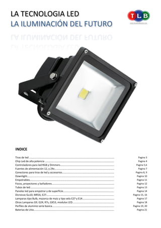 INDICE
Tiras de led ………………………………………..…………………………………………………………………………………………… Pagina 3
Chip Led de alta potencia ……………………………..……………………………………………….……………………………. Pagina 4
Controladores para led RGB y Dimmers……………………………...…………………………………………………….. Pagina 5,6
Fuentes de alimentación 12, y 24v……………………………..……………………………………………………………….. Pagina 7
Conectores para tiras de led y accesorios…………………………..…………………………………………………….. Pagina 8, 9
Downlight………………………………..………………………………………………………………………………………………………. Pagina 10
Empotrables…………………………..……………………………………………………………………………………………………….. Pagina 11
Focos, proyectores y bañadores……………………………..……………………………………………………………………. Pagina 12
Tubos de led………………………………..………………………………………………………………………………………………….. Pagina 13
Paneles led para empotrar y de superficie………………………………………..…………………………………….. Pagina 14
Dicroicas Gu10, MR16, E27……………………………...…………………………………………………………………………….. Pagina 15, 16
Lamparas tipo Bulb, mazorca de maiz y tipo vela E27 y E14…………………………..………………………. Pagina 17
Otras Lamparas G9, G24, R7s, GX53, modulos LED…………………………….……………………………………… Pagina 18
Perfiles de aluminio serie basica…………………………………...…………………………………………………………. Pagina 19, 20
Baterias de Litio………………………………...………………………………………………………………………………………….. Pagina 21
LA TECNOLOGIA LED
LA ILUMINACIÓN DEL FUTURO
 