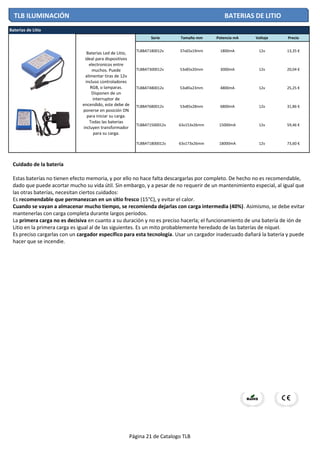 Serie Tamaño mm Potencia mA Voltaje Precio
TLBBAT180012v 37x65x19mm 1800mA 12v 13,35 €
TLBBAT300012v 53x85x20mm 3000mA 12v 20,04 €
TLBBAT480012v 53x85x23mm 4800mA 12v 25,25 €
TLBBAT680012v 53x85x28mm 6800mA 12v 31,86 €
TLBBAT1500012v 63x153x26mm 15000mA 12v 59,46 €
TLBBAT1800012v 63x173x26mm 18000mA 12v 73,60 €
Baterias de Litio
Baterias Led de Litio,
ideal para dispositivos
electronicos entre
muchos. Puede
alimentar tiras de 12v
incluso controladores
RGB, o lamparas.
Disponen de un
interruptor de
encendido, este debe de
ponerse en posición ON
para iniciar su carga.
Todas las baterias
incluyen transformador
para su carga.
TLB ILUMINACIÓN BATERIAS DE LITIO
Cuidado de la batería
Estas baterías no tienen efecto memoria, y por ello no hace falta descargarlas por completo. De hecho no es recomendable,
dado que puede acortar mucho su vida útil. Sin embargo, y a pesar de no requerir de un mantenimiento especial, al igual que
las otras baterías, necesitan ciertos cuidados:
Es recomendable que permanezcan en un sitio fresco (15°C), y evitar el calor.
Cuando se vayan a almacenar mucho tiempo, se recomienda dejarlas con carga intermedia (40%). Asimismo, se debe evitar
mantenerlas con carga completa durante largos períodos.
La primera carga no es decisiva en cuanto a su duración y no es preciso hacerla; el funcionamiento de una batería de ión de
Litio en la primera carga es igual al de las siguientes. Es un mito probablemente heredado de las baterías de níquel.
Es preciso cargarlas con un cargador específico para esta tecnología. Usar un cargador inadecuado dañará la batería y puede
hacer que se incendie.
Página 21 de Catalogo TLB
 
