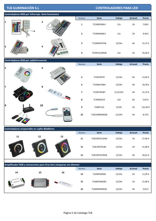 Numero Serie Voltaje A/canal Precio
1 2
3 4
Numero Serie Voltaje A/canal Precio
5 6
7 8
9 10
Numero Serie Voltaje A/canal Precio
Numero Serie Voltaje A/canal Precio
15 TLAMP4ARGB2 12/24v 2A 15,48 €
16 TLAMPMINIRGB 12/24v 4A 5,05 €
Amplificador RGB y monocromo para tiras led y lamparas con dimmer.
14 15 16
14 TLAMP4ARGB 12/24v 2A 11,94 €
12 TLBCONTOUBC 12/24v 2A 31,08 €
13 TLBCONTOURGB 12/24v 4A 34,62 €
9 TLBWF101 5/24V 2A 132,30 €
Controladores empotrable en cajillo 80x80mm
11 TLBCONTOUDIM 12/24v 2A 27,48 €
10 TLBCONMINIRGB 12/24V 4A 8,70 €
11 12 13
4A 18,78 €
7 TCONTRF6BT 5/12/24V 4A 31,74 €
8 TLSMINI3CH 12V 6A 5,05 €
Controladores RGB por infrarrojo. Serie Economica
1
2
TCONIR24BLV
TCONIR44BLV
TCONIR44TDW 4A 15,72 €
24,30 €2A12vTCONTAUDRGB4
3
12v 2A 7,08 €
9,46 €2A12v
12/24v
Controladores RGB por radiofrecuencia.
5 TCONTRF9T 12/24v 6A 23,94 €
6 TCONRF20BH 12/24v
TLB ILUMINACIÓN S.L CONTROLADORES PARA LED
Página 5 de Catalogo TLB
 