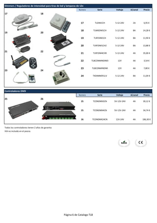 Numero Serie Voltaje A/canal Precio
17 18
19 20
21 22
23 24
Numero Serie Voltaje A/canal Precio
25 26
Todos los controladores tienen 2 años de garantia
IVA no incluido en el precio.
23 TLBCONMINDIM 12V 4A 7,80 €
24 TXDIMMER1LV 5-12-24V 8A 11,04 €
26 TCONDMX24CN 12V-24V 4A 186,30 €
Controladores DMX
25 TCONDMX3CN 5V-12V-24V 4A 30,12 €
25 TCONDMX4CN
21 TLRFDIM4CHR 5-12-24V 4A 35,00 €
22 TLBCONMINDIM3 12V 4A 3,54 €
19 TLRFDIM1CH 5-12-24V 8A 11,94 €
20 TLRFDIM1CH2 5-12-24V 8A 13,88 €
17 TLDIM1CH 5-12-24V 2A 6,95 €
18 TLMXDIM1CH 5-12-24V 8A 14,28 €
Dimmers / Reguladores de intensidad para tiras de led y lamparas de 12v
5V-12V-24V 4A 34,74 €
Página 6 de Catalogo TLB
 
