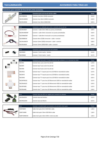 Serie Conectores para unir tiras de led (sin cable) Precio
TLBCON8MON Conector tiras 8mm (3528) monocolor 0,52 €
TLBCON10MON Conector tiras 10mm (5050) monocolor 0,59 €
TLBCON10RGB Conector tiras 10mm (5050) RGB 0,65 €
Serie Conectores con cableado para union y conexión de tiras de led. Precio
TLBCON10RCP Conector + Cable 10mm RGB con puntas prestañeadas 0,84 €
TLBCON10MONP Conector + cable 10mm monocolor con puntas prestañeadas 0,64 €
TLBCON8MONP Conector + cable 8mm monocolor con puntas prestañeadas 0,59 €
TLBCON8MCM Conector 8mm (3528) monocolor + cable + conector 0,65 €
TLBCON10MCM Conector 10mm (5050) monocolor + cable + conector 0,84 €
TLBCON10RCR Conector 10mm (5050) RGB + cable + conector 0,84 €
Serie Conectores para union de tira de led (soldada) Precio
TLBCONMH Conector / Unión macho - hembra 0,14 €
TLBCONMM Conector / Unión macho - macho 0,17 €
Serie Conectores en forma de L,T,X para conectores tipo soldadura y sin necesidad de soldar Precio
TLBCONL Conector tipo L para union tiras de led 1,43 €
TLBCONT Conector tipo T para union tiras de led 1,63 €
TLBCONX Conector tipo X para union tiras de led 1,82 €
TLBCONL2 Conector tipo "L" esquina para tiras LED RGB sin necesidad de soldar. 0,53 €
TLBCONT2 Conector tipo "T" esquina para tiras LED RGB sin necesidad de soldar. 0,70 €
TLBCONX2 Conector tipo "X" esquina para tiras LED RGB sin necesidad de soldar. 0,81 €
TLBCONTM102 Conector tipo "T" para tiras LED Monocromo 5050 sin necesidad de soldar 0,52 €
TLBCONLM102 Conector tipo "L" para tiras LED Monocromo 5050 sin necesidad de soldar 0,45 €
TLBCONTM82 Conector tipo "T" para tiras LED Monocromo 3528 sin necesidad de soldar 0,32 €
TLBCONLM82 Conector tipo "L" para tiras LED Monocromo 3528 sin necesidad de soldar 0,36 €
Serie Conector tipo Jack (DC) con regleta para conexión de cableado Precio
TLBCONJACKH Conector tipo Jack hembra 0,52 €
TLBCONJACKM Conector tipo Jack Macho 0,52 €
Serie Conector a transformador con conexión a tira de led e interruptor. Precio
TLBINT8MM Cable interruptor 8mm 3528 40cm cable 1,46 €
TLBINT10MM Cable interruptor 10mm 5050 40cm cable 1,46 €
TLBINT10MM1M Cable interruptor 10mm 5050 1 metro de cable 1,82 €
Conectores para conexión de tiras de led y otros accesorios.
TLB ILUMINACIÓN ACCESORIOS PARA TIRAS LED
Página 8 de Catalogo TLB
 