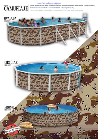 www.PiscinasDesmontables.es
SERIE                          Piscinas de banda de acero lacado, cubiertas por una funda decorativa de polietileno de alta densidad y calidad fotográfica.


CAMUFLAJE                      Painted steel pools, covered with a decorative band HDPE and photographic quality.

                               Piscines en acier laquées, couvertes par une bande décorative PEHD et avec qualité photographique.




OVALADA
MOD. 8672




CIRCULAR
MOD. 8677




PROMO
MOD. 8679




               TA D
          EN
                           l
                  O




                  o
    PAT




           o h!po
 Dec
                      ED




   PA
           TENT
                                             www.PiscinasDesmontables.es
 