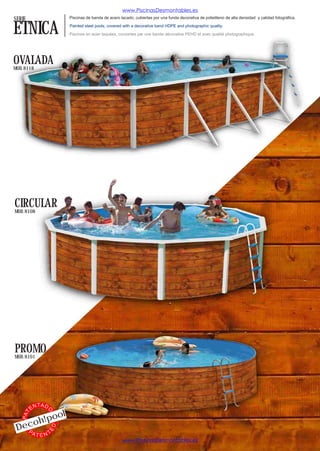www.PiscinasDesmontables.es
SERIE                         Piscinas de banda de acero lacado, cubiertas por una funda decorativa de polietileno de alta densidad y calidad fotográfica.


ETNICA                        Painted steel pools, covered with a decorative band HDPE and photographic quality.

                              Piscines en acier laquées, couvertes par une bande décorative PEHD et avec qualité photographique.




OVALADA
MOD. 8118




CIRCULAR
MOD. 8108




PROMO
MOD. 8101




              TA D
         EN
                          l
                 O




                 o
   PAT




          o h!po
 Dec
                     ED




   PA
          TENT
                                                          www.PiscinasDesmontables.es
 