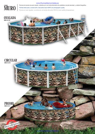 www.PiscinasDesmontables.es
SERIE                     Piscinas de banda de acero lacado, cubiertas por una funda decorativa de polietileno de alta densidad y calidad fotográfica.


MURO                      Painted steel pools, covered with a decorative band HDPE and photographic quality.

                          Piscines en acier laquées, couvertes par une bande décorative PEHD et avec qualité photographique.




OVALADA
MOD. 8538




CIRCULAR
MOD. 8528




PROMO
MOD. 8521




              TA D
         EN
                          l
                 O




                 o
   PAT




          o h!po
 Dec
                     ED




   PA
          TENT
                                                         www.PiscinasDesmontables.es
 