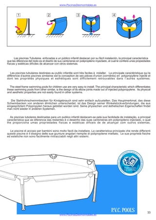 www.PiscinasDesmontables.es



         1                         2                         3                              4




      Las piscinas Tubulares enfocadas a un público infantil destacan por su fácil instalación, la principal característica
que las diferencia del resto es el diseño de sus cantoneras en polipropileno inyectado, el cual le confiere unas propiedades
físicas y estéticas difíciles de alcanzar con otros sistemas.


   Les piscines tubulaires destinées au public infantile sont très faciles à installer. La principale caractéristique qui la
différencie d'autres piscines similaires est la conception de ses pièces d'union (cornières) en polypropylène injecté et
dont les propriétés physiques et esthétiques sont difficilement retrouvables dans l´autres systèmes.


  The steel frame swimming pools for children use are very easy to install. The principal characteristic which differentiates
these swimming pools from other similar, is the design of its elbow joints made out of injected polypropylene. Its physical
and aesthetic properties are not easily found in other systems.


   Die Stahlrohrschwimmbecken für Kindgebrauch sind sehr einfach aufzustellen. Das Hauptmerkmal, das diese
Schwimbecken von anderen ähnlichen unterscheidet, ist das Design seiner Winkelstückverbindungen, die aus
eingespritztem Polypropylen heraus gebildet worden sind. Seine physischen und ästhetischen Eigenschaften findet
man nicht wieder in anderen Systemen.


  As piscinas tubolares destinadas para um publico infantil destacam-se pela sua facilidade de instalação, a principal
característica que as diferencia das restantes é o desenho das suas cantoneiras em polipropileno injectado, o qual
lhe proporciona umas propriedades físicas e estéticas dificeis de de alcançar com outros sistemas.


  Le piscine di acciaio per bambini sono molto facili da installare. La caratteristica principale che rende differenti
queste piscine è il disegno delle sue giunture angolari riempite di polipropilene iniettato. Le sue proprietà fisiche
ed estetiche non sono facilmente rintracciabili negli altri sistemi.




                                                                                                                               OLLED QUALI
                                                                                                                          TR                 TY
                                                                                                                     ON
                                                                                                                 C
                                                                                                                                                  *
                                                                                                           *




                                                                                                                                                   QU
                                                                                                 NT R OL A DA




                                                                                                                                                       A L IT
                                                                                                                                                       É C OM M
                                                                                                     CO




                                                                                                                      FABRICADO
                                                                                                                                                   AN
                                                                                                            AD




                                                                                                                      EN ESPAÑA
                                                                                                                                                   D
                                                                                                                D




                                                                                                                                              ÉE
                                                                                                                 LI
                                                                                                                      CA                 *




                                                                                          P.V.C. POOLS                                                            33
                                             www.PiscinasDesmontables.es
 