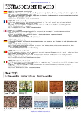 www.PiscinasDesmontables.es
    CARACTERISTICAS

    PISCINAS DE PARED DE ACERO
        LINER: PVC con tratamiento anti-ultravioleta.
        PARED: Acero lacado y cierre con doble fila de tornillos para mayor seguridad. Para la serie Junior, la pared es de acero galvanizado.
        PERFILES: Perfiles metálicos blancos (15cm / 14cm).
        ESCALERA: Según la serie, ésta va dotada de una escalera con plataforma, una escalera lacada en blanco o una escalera galvanizada
        FILTRO: Filtro de arena o filtro de cartucho.
        ACCESORIOS SERIE DECOH!POOLS: Funda decorativa.

        LINER : PVC et traitement anti-UV.
        PAROI : acier laqué et fermeture assurée par une double ligne de vis. Pour le série Junior, la paroi est en acier galvanisé.
        PROFILÉS : Profilés métalliques blancs (15cm / 14cm)
        ÉCHELLE : Les séries sont dotées une échelle avec plate-forme, une échelle laquée blanche ou une échelle galvanisée.
        FILTRE : Filtre à sable ou filtre à cartouche.
        ACCESSOIRES SÉRIE DECOH !POOLS : Housse décorative.

        LINER: PVC, UV resistant.
        WALL: Lacquered steel, closed with double screw line for more security. Serie Junior is equipped with a galvanized wall.
        SECTIONS: White steel sections (15cm / 14cm).
        LADDER: Series equipped either a ladder with platform, a lacquered white ladder or a galvanized ladder
        FILTER: Sand filter or cartridge filter.
        ACCESSORIES SERIES DECOH!POOLS: Decorative cover.

        LINER: PVC Folie, UV beständig.
        STAHLMANTEL: Lackiert. Verschluß mit Doppelschraubenreihe für mehr Sicherheit. Serie Junior wird mit einer galvanisierten Wand
        ausgerüstet.
        PROFILE: Weiße Metallprofile (15cm / 14cm).
        LEITER: Serien ausgerüstet entweder einer Leiter mit Plattform, einer lackierten weißen Leiter oder einer galvanisierten Leiter.
        FILTER: Sandfilter, Kartuschenfilter.
        ZUBEHÖR SERIE DECOH!POOLS: Dekorationsüberzug.

        LINER: PVC, tratamento anti-ultravioleta.
        PAREDE: Aço lacado e fecho com dupla fila de parafusos para mayor segurança. Para a série Júnior, a parede é de aço galvanizado.
        PERFIS: Perfis metálicos brancos (15cm / 14cm).
        ESCADA: As séries são dotadas de uma escala covvm plataforma, uma escala lacada branca ou uma escala galvanizada.
        FILTRO: Filtro de areia ou filtro à cartucho.
        ACCESSÓRIOS SERIE DECOH!POOLS: Coberta decorativa.

        LINER: PVC, trattamento anti-ultravioletti.
        PARETE: Acciaio laccato e chiuso con una doppia fila di viti per maggior sicurezza. Per la serie Junior, la parete è in acciaio galvanizzato.
        PROFILI: Profili metallici bianchi (15 cm / 14cm).
        SCALETTA: Le serie sono dotate di una scaletta con piattaforma, una scaletta laccata bianca o una scaletta galvanizzata.
        FILTRO: Filtro a sabbia o cartuccia.
        ACCESSORI SERIE DECOH!POOLS: Copertura decorativa.




    DECOH!POOLS
    Funda decorativa - Decorative Cover - Housse décorative




CAMUFLAJE                    BOSQUE                         VETA                           ÉTNICA                         MURO




ROCALLA                      PIEDRA GRIS                    MOSAICO                        TRENCADIS                      OCEANO
4
                                                     www.PiscinasDesmontables.es
 
