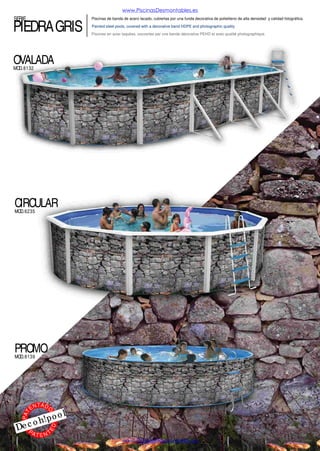 www.PiscinasDesmontables.es

SERIE

ROCALLA

Piscinas de banda de acero lacado, cubiertas por una funda decorativa de polietileno de alta densidad y calidad fotográfica.
Painted steel pools, covered with a decorative band HDPE and photographic quality.
Piscines en acier laquées, couvertes par une bande décorative PEHD et avec qualité photographique.

OVALADA
MOD. 8348

CIRCULAR
MOD. 8345

EN

TA D
O

l

o
h!po
o

Dec
PA

ED

PAT

PROMO
MOD. 8611

TENT

www.PiscinasDesmontables.es

 