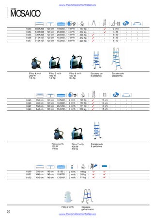 www.PiscinasDesmontables.es

SERIE

PIEDRA GRIS
8130
8131
8132
8133
8134

550X366
640X366
730X366
915X457
915X457

Filtro 4 m³/h
250 W
1/4 hp

6208
6223
6235
8135

350 cm
460 cm
550 cm
640 cm

120 cm
120 cm
120 cm
120 cm
120 cm

19.500 l.
25.000 l.
28.500 l.
45.000 l.
45.000 l.

Filtro 7 m³/h
400 W
1/2 hp

120 cm
120 cm
120 cm
120 cm

4 m³/h
4 m³/h
4 m³/h
7 m³/h
8 m³/h

Filtro 8 m³/h
450 W
3/4 hp

10.580 l.
18.000 l.
26.120 l.
35.370 l.

Filtro 4 m³/h
250 W
1/4 hp

4 m³/h
4 m³/h
4 m³/h
7 m³/h

2 +10
4+10
6+10
6+10
6+10

177 kg
212 kg
238 kg
312 kg
320 kg

Escalera de
8 peldaños

10 uni.
10 uni.
12 uni.
14 uni.

129 kg
150 kg
171 kg
238 kg

Filtro 7 m³/h
400 W
1/2 hp

Escalera de
8 peldaños

4

8138
8139
8140

350 cm
400 cm
450 cm

90 cm
90 cm
90 cm

8.150 l.
10.670 l.
13.500 l.

2 m³/h
2 m³/h
2 m³/h

Filtro 2 m³/h

20

49 kg
55 kg
61 kg

Escalera
galvanizada

www.PiscinasDesmontables.es

Escalera de
plataforma

 