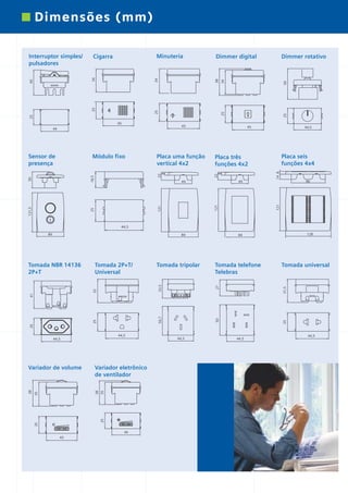 *catalogo ILUS 12pgs

5/11/06

5:30 PM

Page 10

Dimensões (mm)

45

14 8

96

121

121

121

Placa seis
funções 4x4

49

49

25

44,5

Placa três
funções 4x2
22
8

Placa uma função
vertical 4x2
22
8

18,5

50

25

25
45

Módulo fixo

121,5

50

38

34
25

25

40
25

45
44

Sensor de
presença

Dimmer rotativo

Dimmer digital

34

Minuteria

Cigarra

34

Interruptor simples/
pulsadores

44,5
84

Tomada tripolar

Tomada telefone
Telebras
27

33,5

Tomada 2P+T/
Universal

Tomada universal

25

50

25

25

50,7

41

32

Tomada NBR 14136
2P+T

128

84

31,5

84

44,5

38

25

25

35

Variador eletrônico
de ventilador

35

Variador de volume

38

44,5

45
45

44,5

44,5

44,5

 